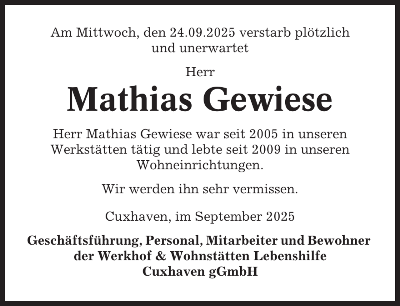 <p>Am Mittwoch, den 24.09.2025 verstarb plötzlich<br />und unerwartet<br />Herr</p><p>Mathias Gewiese<br />Herr Mathias Gewiese war seit 2005 in unseren<br />Werkstätten tätig und lebte seit 2009 in unseren<br />Wohneinrichtungen.<br />Wir werden ihn sehr vermissen.<br />Cuxhaven, im September 2025<br />Geschäftsführung, Personal, Mitarbeiter und Bewohner<br />der Werkhof &amp; Wohnstätten Lebenshilfe<br />Cuxhaven gGmbH</p>