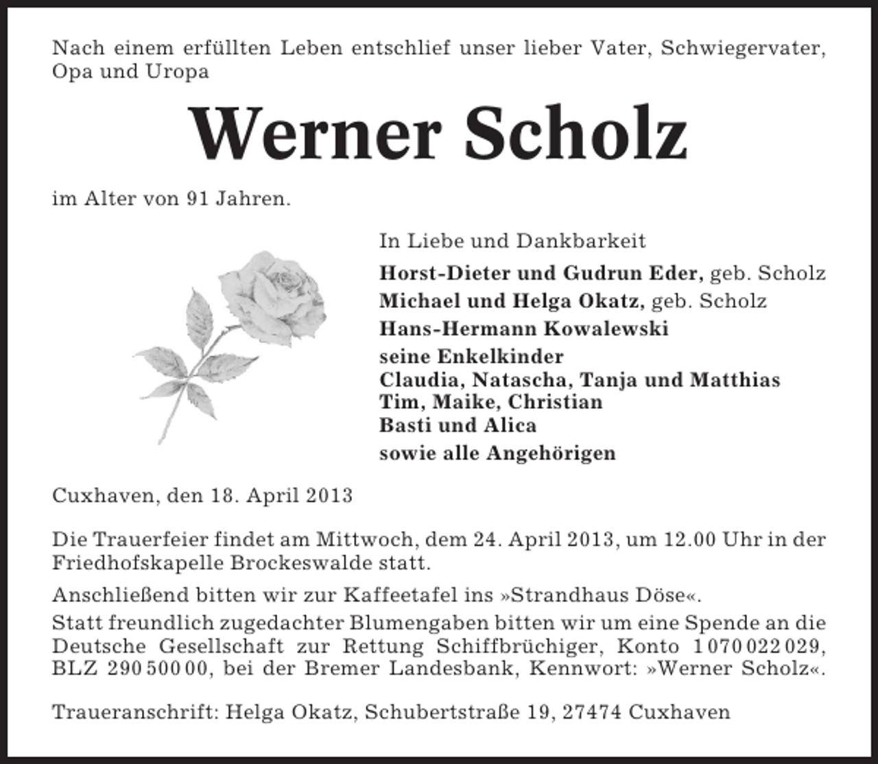 <p>Nach einem erfüllten Leben entschlief unser lieber Vater, Schwiegervater,<br />Opa und Uropa</p><p>Werner Scholz<br />im Alter von 91 Jahren.<br />In Liebe und Dankbarkeit<br />Horst-Dieter und Gudrun Eder, geb. Scholz<br />Michael und Helga Okatz, geb. Scholz<br />Hans-Hermann Kowalewski<br />seine Enkelkinder<br />Claudia, Natascha, Tanja und Matthias<br />Tim, Maike, Christian<br />Basti und Alica<br />sowie alle Angehörigen<br />Cuxhaven, den 18. April 2013<br />Die Trauerfeier findet am Mittwoch, dem 24. April 2013, um 12.00 Uhr in der<br />Friedhofskapelle Brockeswalde statt.<br />Anschließend bitten wir zur Kaffeetafel ins »Strandhaus Döse«.<br />Statt freundlich zugedachter Blumengaben bitten wir um eine Spende an die<br />Deutsche Gesellschaft zur Rettung Schiffbrüchiger, Konto 1 0722 029,<br />BLZ 290 5, bei der Bremer Landesbank, Kennwort: »Werner Scholz«.<br />Traueranschrift: Helga Okatz, Schubertstraße 19, 27474 Cuxhaven</p>