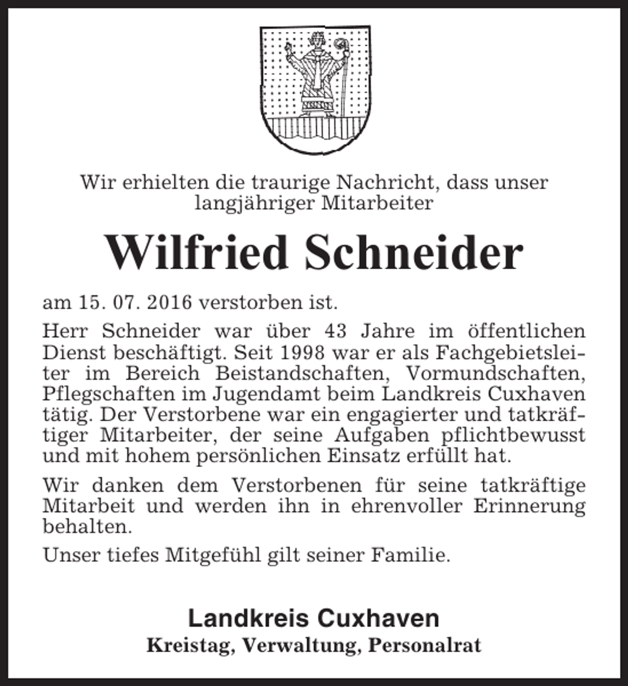 <p>Wir erhielten die traurige Nachricht, dass unser<br />langjähriger Mitarbeiter</p><p>Wilfried Schneider<br />am 15. 07. 2016 verstorben ist.<br />Herr Schneider war über 43 Jahre im öffentlichen<br />Dienst beschäftigt. Seit 1998 war er als Fachgebietsleiter im Bereich Beistandschaften, Vormundschaften,<br />Pflegschaften im Jugendamt beim Landkreis Cuxhaven<br />tätig. Der Verstorbene war ein engagierter und tatkräftiger Mitarbeiter, der seine Aufgaben pflichtbewusst<br />und mit hohem persönlichen Einsatz erfüllt hat.<br />Wir danken dem Verstorbenen für seine tatkräftige<br />Mitarbeit und werden ihn in ehrenvoller Erinnerung<br />behalten.<br />Unser tiefes Mitgefühl gilt seiner Familie.</p><p>Landkreis Cuxhaven<br />Kreistag, Verwaltung, Personalrat</p>