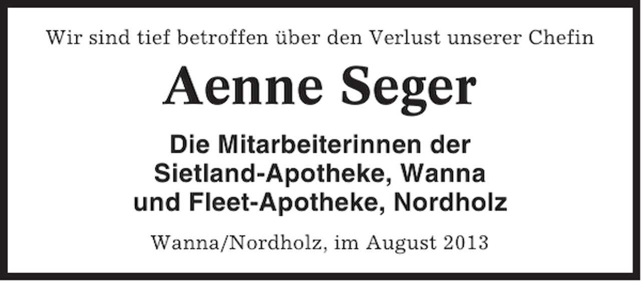 <p>Wir sind tief betroffen über den Verlust unserer Chefin</p><p>Aenne Seger<br />Die Mitarbeiterinnen der<br />Sietland-Apotheke, Wanna<br />und Fleet-Apotheke, Nordholz<br />Wanna/Nordholz, im August 2013</p>