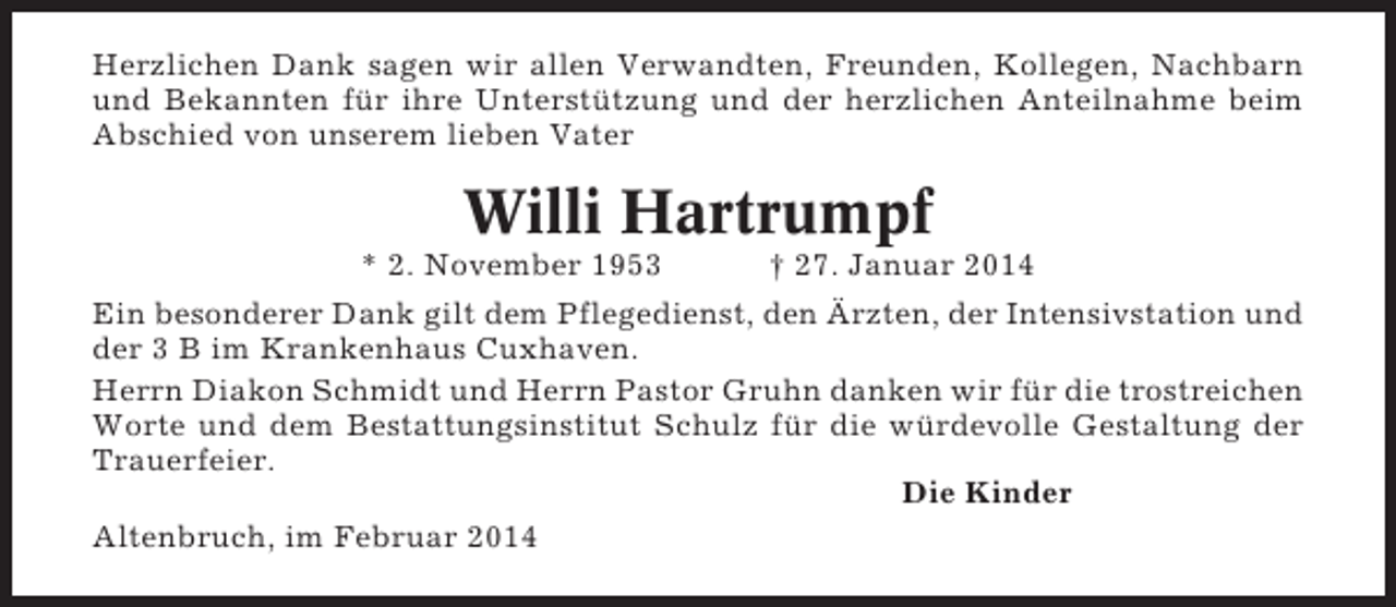 <p>Herzlichen Dank sagen wir allen Verwandten, Freunden, Kollegen, Nachbarn<br />und Bekannten für ihre Unterstützung und der herzlichen Anteilnahme beim<br />Abschied von unserem lieben Vater</p><p>Willi Hartrumpf<br />* 2. November 1953</p><p>† 27. Januar 2014</p><p>Ein besonderer Dank gilt dem Pflegedienst, den Ärzten, der Intensivstation und<br />der 3 B im Krankenhaus Cuxhaven.<br />Herrn Diakon Schmidt und Herrn Pastor Gruhn danken wir für die trostreichen<br />Worte und dem Bestattungsinstitut Schulz für die würdevolle Gestaltung der<br />Trauerfeier.<br />Die Kinder<br />Altenbruch, im Februar 2014</p>