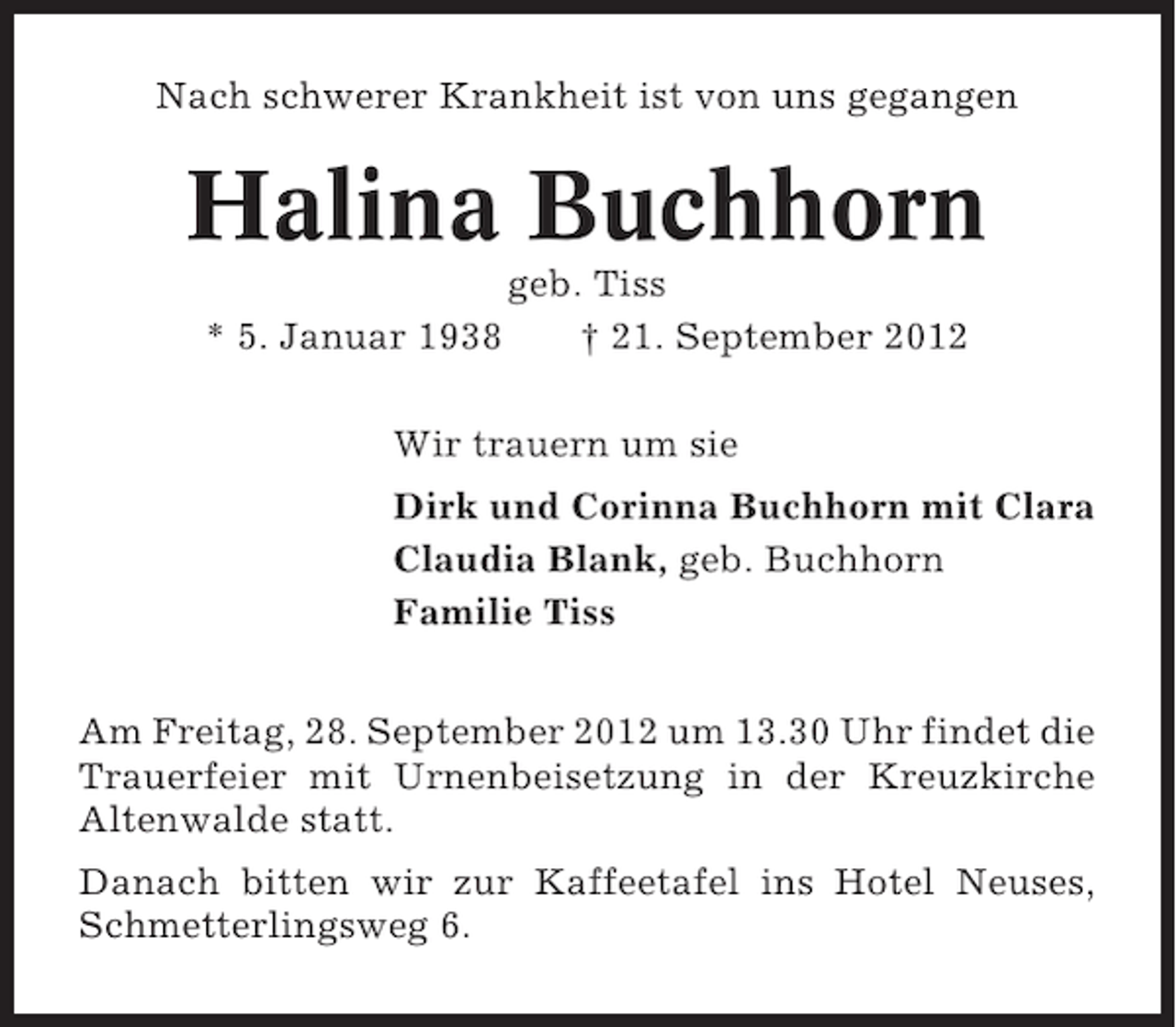 <p>Nach schwerer Krankheit ist von uns gegangen</p><p>Halina Buchhorn<br />* 5. Januar 1938</p><p>geb. Tiss<br />† 21. September 2012</p><p>Wir trauern um sie<br />Dirk und Corinna Buchhorn mit Clara<br />Claudia Blank, geb. Buchhorn<br />Familie Tiss<br />Am Freitag, 28. September 2012 um 13.30 Uhr findet die<br />Trauerfeier mit Urnenbeisetzung in der Kreuzkirche<br />Altenwalde statt.<br />Danach bitten wir zur Kaffeetafel ins Hotel Neuses,<br />Schmetterlingsweg 6.</p>