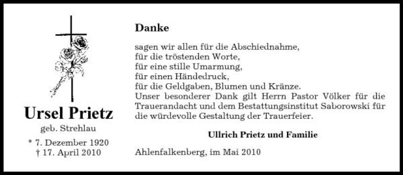 <p>Danke<br />sagen wir allen für die Abschiednahme, für die tröstenden Worte, für eine stille Umarmung, für einen Händedruck, für die Geldgaben, Blumen und Kränze. Unser besonderer Dank gilt Herrn Pastor Völker für die Trauerandacht und dem Bestattungsinstitut Saborowski für die würdevolle Gestaltung der Trauerfeier. Ullrich Prietz und Familie Ahlenfalkenberg, im Mai 2010</p><p>Ursel Prietz<br />geb. Strehlau * 7. Dezember 1920 † 17. April 2010</p>