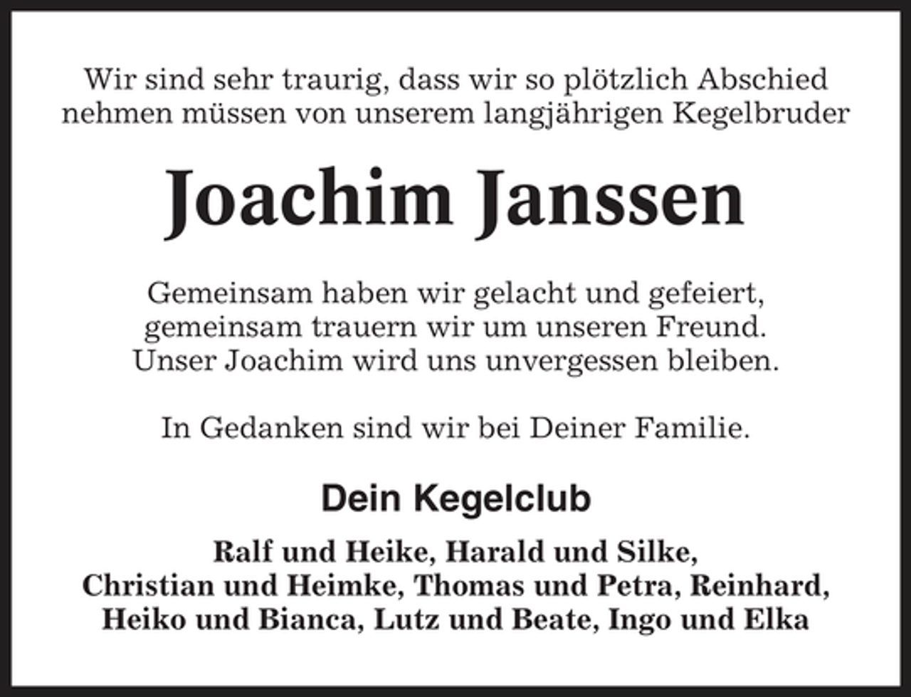 <p>Wir sind sehr traurig, dass wir so plötzlich Abschied nehmen müssen von unserem langjährigen Kegelbruder</p><p>Joachim Janssen<br />Gemeinsam haben wir gelacht und gefeiert, gemeinsam trauern wir um unseren Freund. Unser Joachim wird uns unvergessen bleiben. In Gedanken sind wir bei Deiner Familie.</p><p>Dein Kegelclub<br />Ralf und Heike, Harald und Silke, Christian und Heimke, Thomas und Petra, Reinhard, Heiko und Bianca, Lutz und Beate, Ingo und Elka</p>
