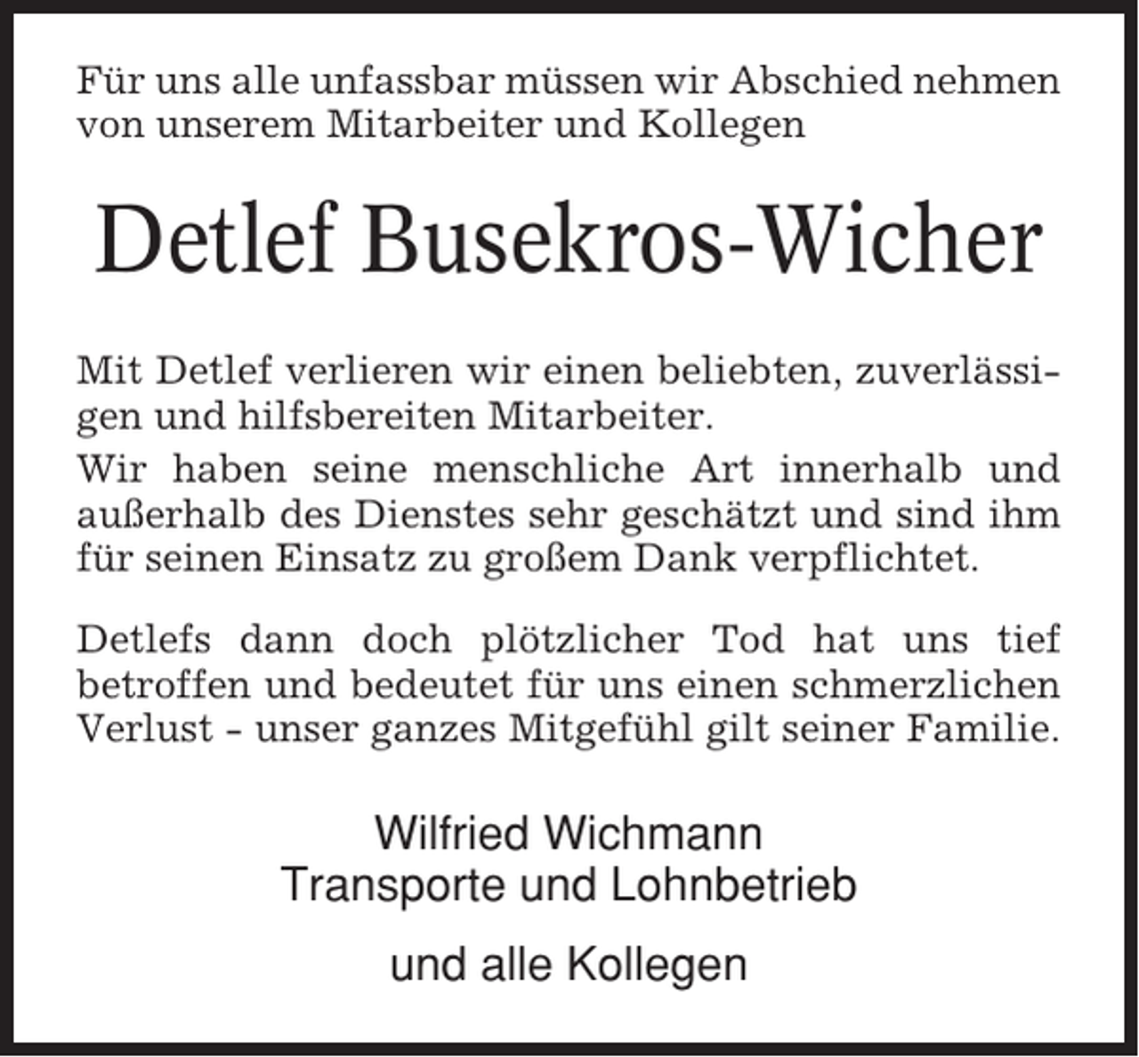 <p>Für uns alle unfassbar müssen wir Abschied nehmen<br />von unserem Mitarbeiter und Kollegen</p><p>Detlef Busekros-Wicher<br />Mit Detlef verlieren wir einen beliebten, zuverlässigen und hilfsbereiten Mitarbeiter.<br />Wir haben seine menschliche Art innerhalb und<br />außerhalb des Dienstes sehr geschätzt und sind ihm<br />für seinen Einsatz zu großem Dank verpflichtet.<br />Detlefs dann doch plötzlicher Tod hat uns tief<br />betroffen und bedeutet für uns einen schmerzlichen<br />Verlust - unser ganzes Mitgefühl gilt seiner Familie.</p><p>Wilfried Wichmann<br />Transporte und Lohnbetrieb<br />und alle Kollegen</p>