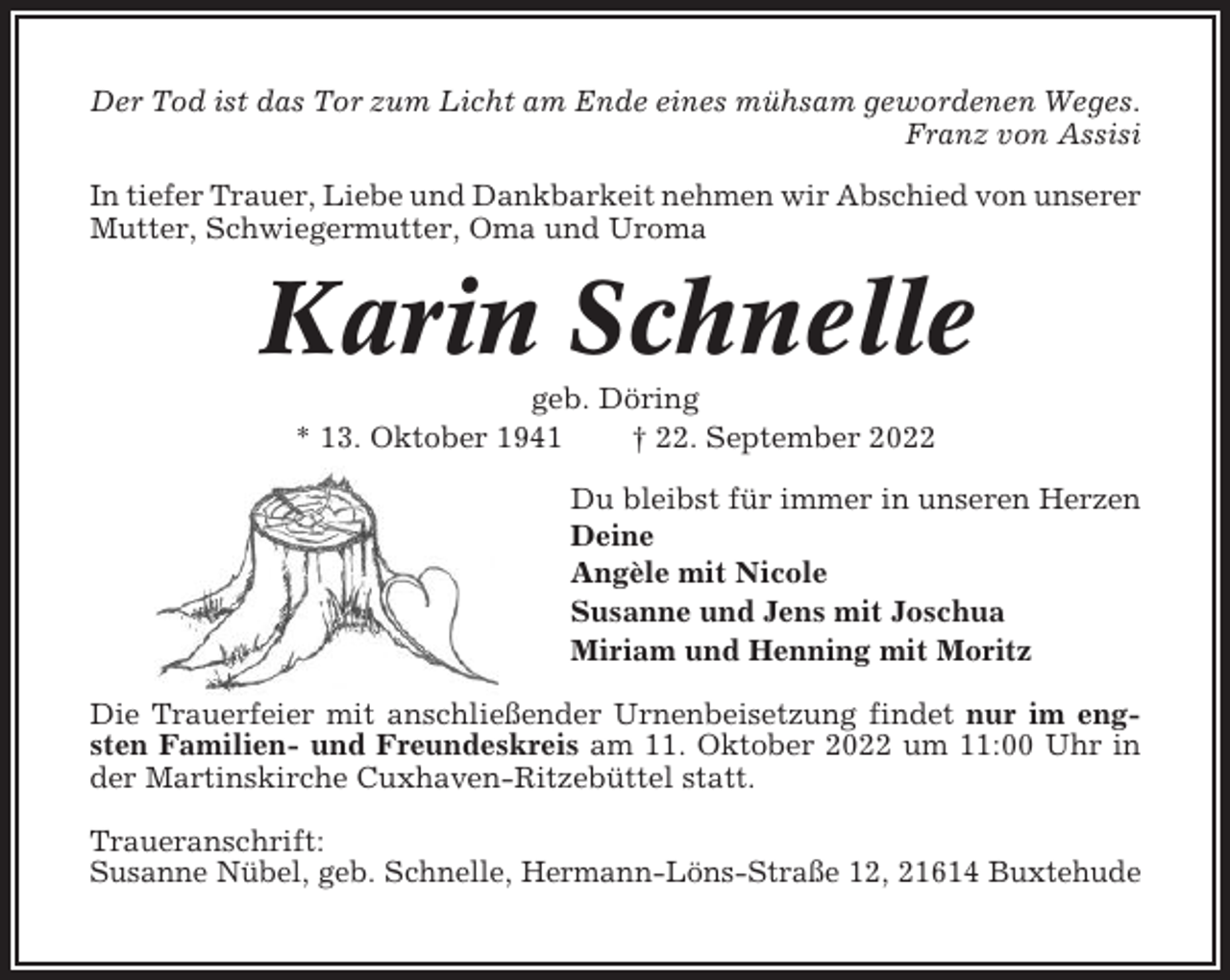 <p>Der Tod ist das Tor zum Licht am Ende eines mühsam gewordenen Weges.<br />Franz von Assisi<br />In tiefer Trauer, Liebe und Dankbarkeit nehmen wir Abschied von unserer<br />Mutter, Schwiegermutter, Oma und Uroma</p><p>Karin Schnelle<br />geb. Döring<br />* 13. Oktober 1941<br />† 22. September 2022<br />Du bleibst für immer in unseren Herzen<br />Deine<br />Angèle mit Nicole<br />Susanne und Jens mit Joschua<br />Miriam und Henning mit Moritz<br />Die Trauerfeier mit anschließender Urnenbeisetzung findet nur im engsten Familien- und Freundeskreis am 11. Oktober 2022 um 11:00 Uhr in<br />der Martinskirche Cuxhaven-Ritzebüttel statt.<br />Traueranschrift:<br />Susanne Nübel, geb. Schnelle, Hermann-Löns-Straße 12, 21614 Buxtehude</p>