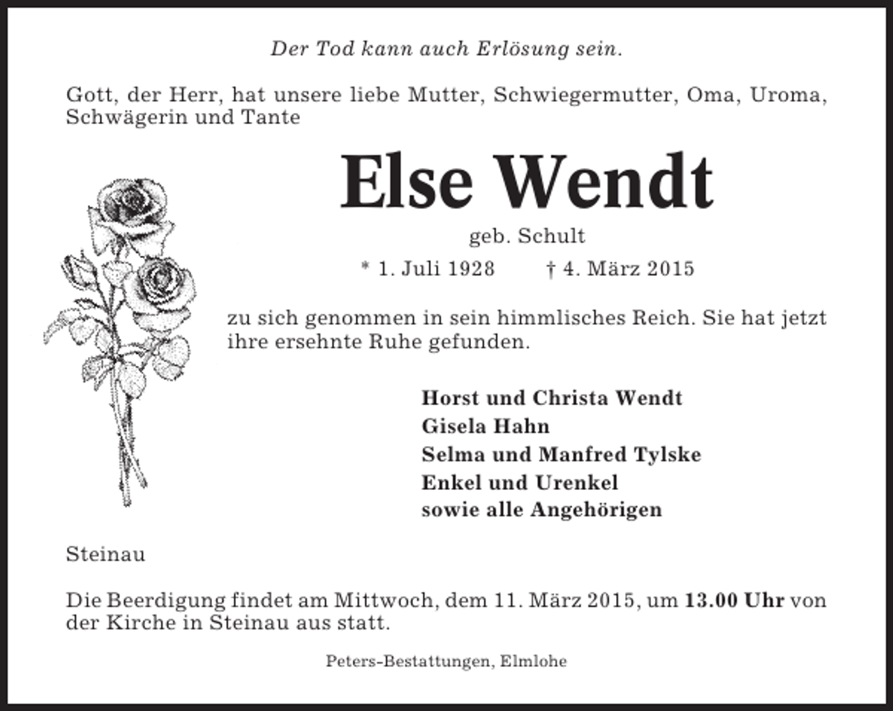 <p>Der Tod kann auch Erlösung sein.<br />Gott, der Herr, hat unsere liebe Mutter, Schwiegermutter, Oma, Uroma,<br />Schwägerin und Tante</p><p>Else Wendt<br />geb. Schult<br />* 1. Juli 1928<br />† 4. März 2015<br />zu sich genommen in sein himmlisches Reich. Sie hat jetzt<br />ihre ersehnte Ruhe gefunden.<br />Horst und Christa Wendt<br />Gisela Hahn<br />Selma und Manfred Tylske<br />Enkel und Urenkel<br />sowie alle Angehörigen<br />Steinau<br />Die Beerdigung findet am Mittwoch, dem 11. März 2015, um 13.00 Uhr von<br />der Kirche in Steinau aus statt.<br />Peters-Bestattungen, Elmlohe</p>