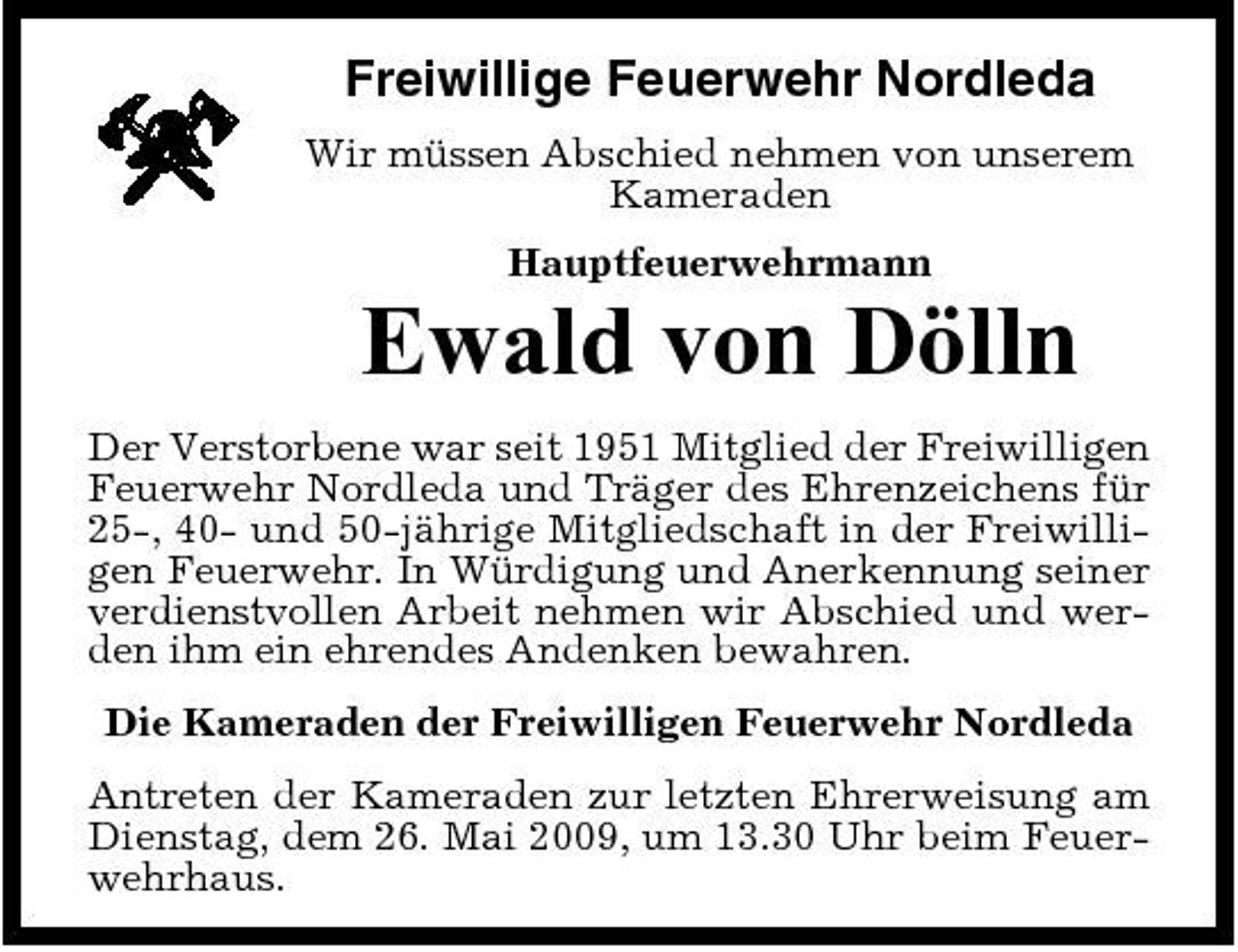 <p>Freiwillige Feuerwehr Nordleda<br />Wir müssen Abschied nehmen von unserem Kameraden Hauptfeuerwehrmann</p><p>Ewald von Dölln<br />Der Verstorbene war seit 1951 Mitglied der Freiwilligen Feuerwehr Nordleda und Träger des Ehrenzeichens für 25-, 40- und 50-jährige Mitgliedschaft in der Freiwilligen Feuerwehr. In Würdigung und Anerkennung seiner verdienstvollen Arbeit nehmen wir Abschied und werden ihm ein ehrendes Andenken bewahren. Die Kameraden der Freiwilligen Feuerwehr Nordleda Antreten der Kameraden zur letzten Ehrerweisung am Dienstag, dem 26. Mai 2009, um 13.30 Uhr beim Feuerwehrhaus.</p>