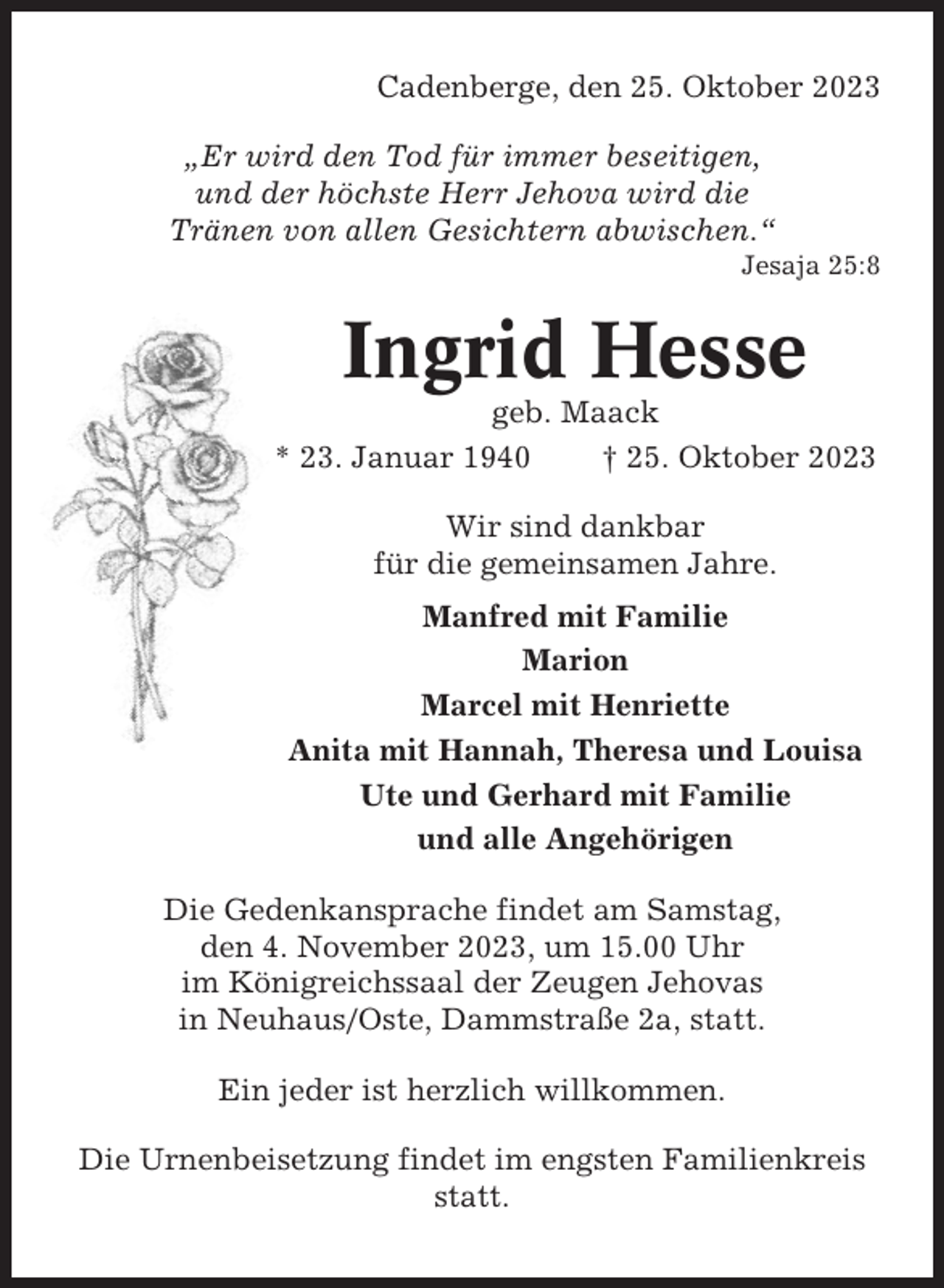 <p>Cadenberge, den 25. Oktober 2023<br />„Er wird den Tod für immer beseitigen,<br />und der höchste Herr Jehova wird die<br />Tränen von allen Gesichtern abwischen.“<br />Jesaja 25:8</p><p>Ingrid Hesse<br />geb. Maack<br />* 23. Januar 1940<br />† 25. Oktober 2023<br />Wir sind dankbar<br />für die gemeinsamen Jahre.<br />Manfred mit Familie<br />Marion<br />Marcel mit Henriette<br />Anita mit Hannah, Theresa und Louisa<br />Ute und Gerhard mit Familie<br />und alle Angehörigen<br />Die Gedenkansprache findet am Samstag,<br />den 4. November 2023, um 15.00 Uhr<br />im Königreichssaal der Zeugen Jehovas<br />in Neuhaus/Oste, Dammstraße 2a, statt.<br />Ein jeder ist herzlich willkommen.<br />Die Urnenbeisetzung findet im engsten Familienkreis<br />statt.</p>