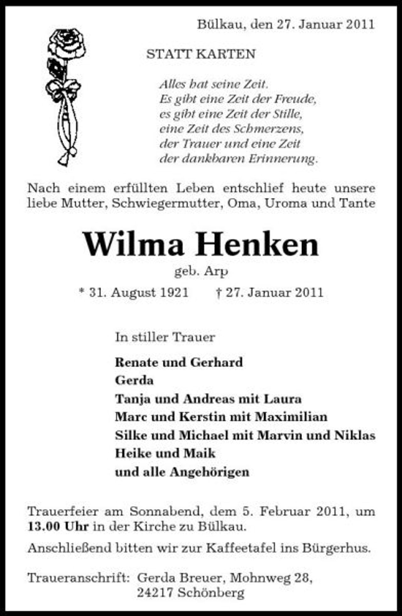 <p>Bülkau, den 27. Januar 2011 STATT KARTEN Alles hat seine Zeit. Es gibt eine Zeit der Freude, es gibt eine Zeit der Stille, eine Zeit des Schmerzens, der Trauer und eine Zeit der dankbaren Erinnerung. Nach einem erfüllten Leben entschlief heute unsere liebe Mutter, Schwiegermutter, Oma, Uroma und Tante</p><p>Wilma Henken<br />geb. Arp * 31. August 1921 In stiller Trauer Renate und Gerhard Gerda Tanja und Andreas mit Laura Marc und Kerstin mit Maximilian Silke und Michael mit Marvin und Niklas Heike und Maik und alle Angehörigen Trauerfeier am Sonnabend, dem 5. Februar 2011, um 13.00 Uhr in der Kirche zu Bülkau. Anschließend bitten wir zur Kaffeetafel ins Bürgerhus. Traueranschrift: Gerda Breuer, Mohnweg 28, 24217 Schönberg † 27. Januar 2011</p>