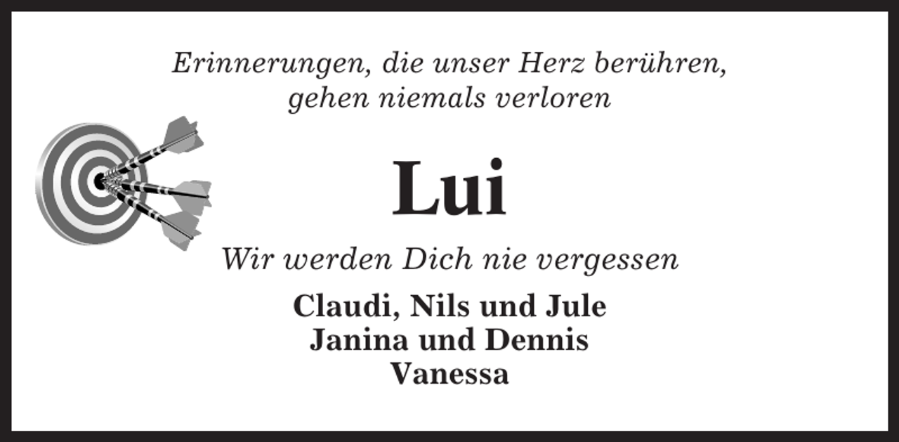<p>Erinnerungen, die unser Herz berühren,<br />gehen niemals verloren</p><p>Lui<br />Wir werden Dich nie vergessen<br />Claudi, Nils und Jule<br />Janina und Dennis<br />Vanessa</p>