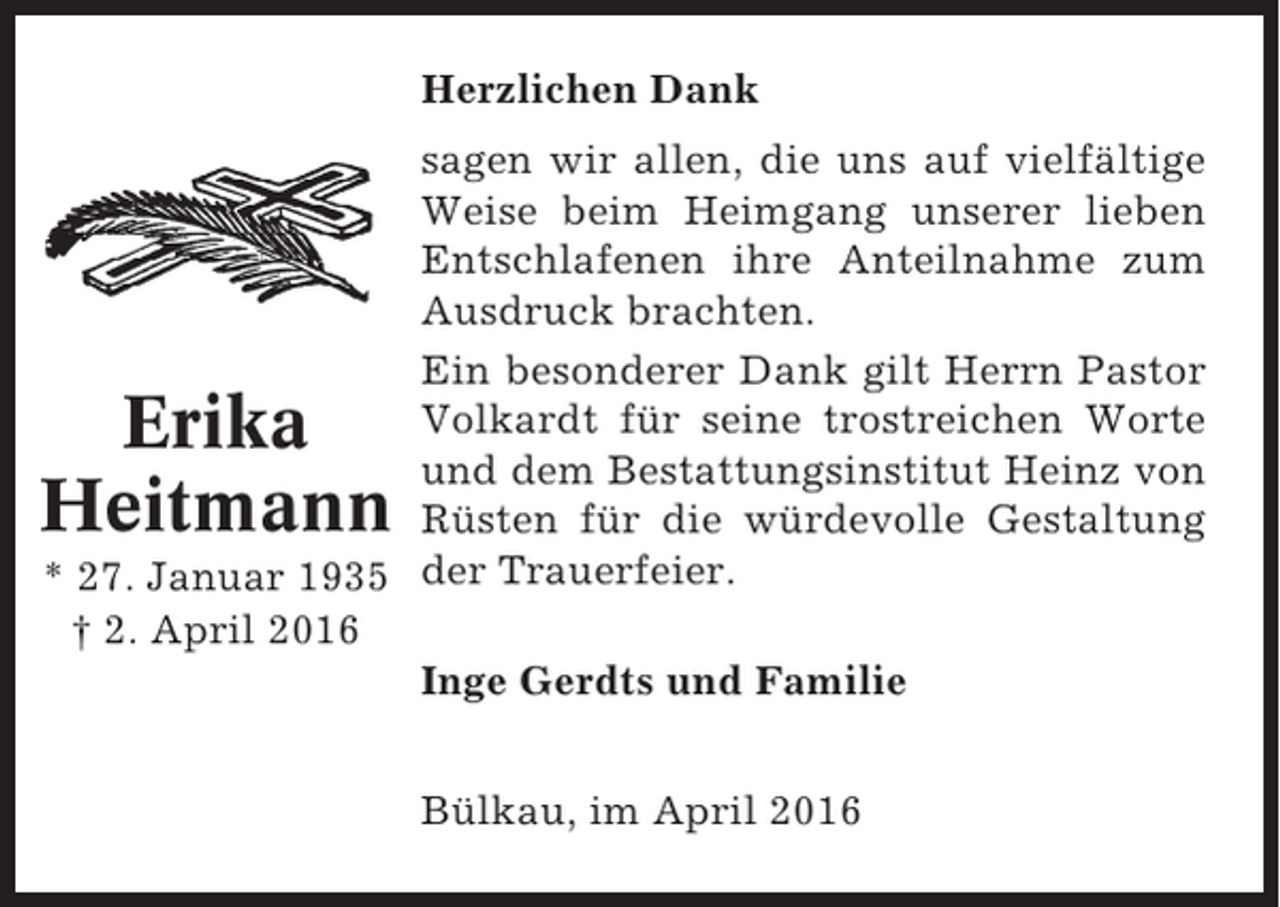 <p>Herzlichen Dank<br />sagen wir allen, die uns auf vielfältige<br />Weise beim Heimgang unserer lieben<br />Entschlafenen ihre Anteilnahme zum<br />Ausdruck brachten.<br />Ein besonderer Dank gilt Herrn Pastor<br />Volkardt für seine trostreichen Worte<br />und dem Bestattungsinstitut Heinz von<br />Rüsten für die würdevolle Gestaltung<br />* 27. Januar 1935 der Trauerfeier.<br />† 2. April 2016<br />Inge Gerdts und Familie</p><p>Erika<br />Heitmann</p><p>Bülkau, im April 2016</p>