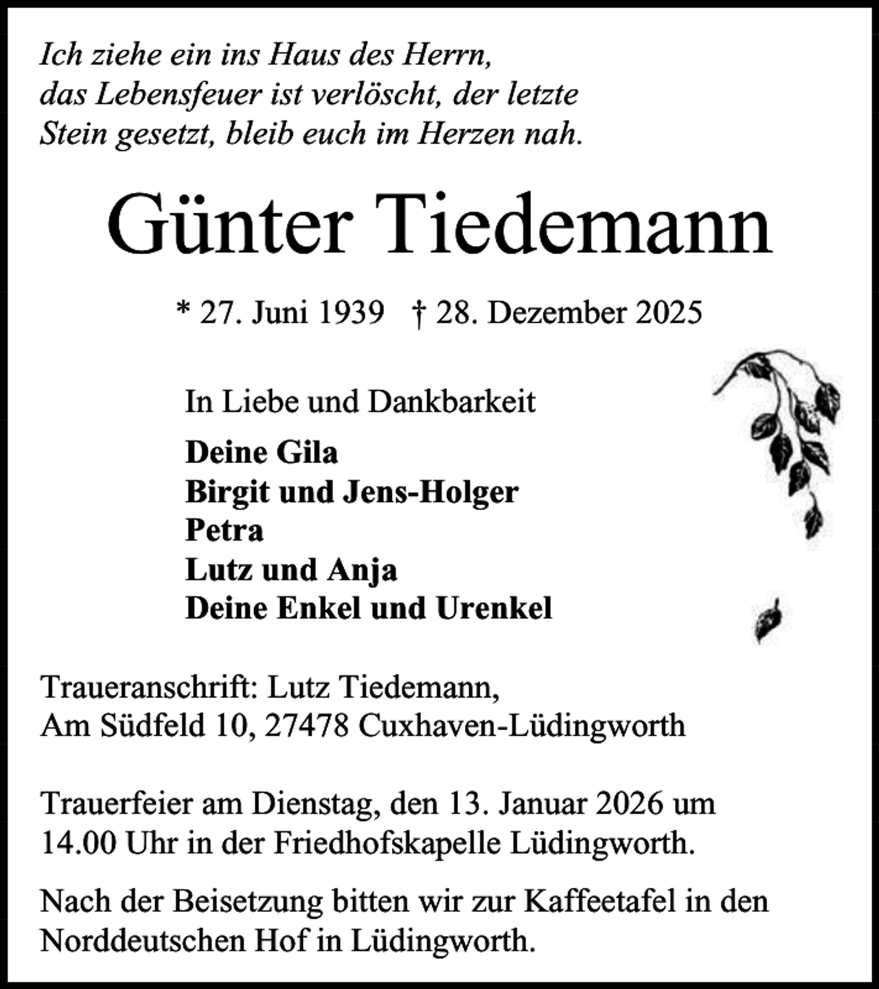 <p>Ich ziehe ein ins Haus des Herrn,<br />das Lebensfeuer ist verlöscht, der letzte<br />Stein gesetzt, bleib euch im Herzen nah.</p><p>Günter Tiedemann<br />* 27. Juni 1939 † 28. Dezember 2025<br />In Liebe und Dankbarkeit<br />Deine Gila<br />Birgit und Jens-Holger<br />Petra<br />Lutz und Anja<br />Deine Enkel und Urenkel<br />Traueranschrift: Lutz Tiedemann,<br />Am Südfeld 10, 27478 Cuxhaven-Lüdingworth<br />Trauerfeier am Dienstag, den 13. Januar 2026 um<br />14.00 Uhr in der Friedhofskapelle Lüdingworth.<br />Nach der Beisetzung bitten wir zur Kaffeetafel in den<br />Norddeutschen Hof in Lüdingworth.</p>