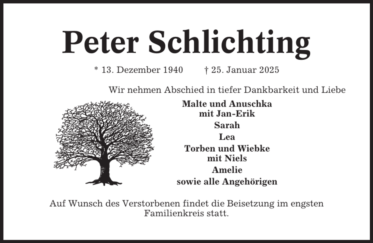 <p>Peter Schlichting<br />* 13. Dezember 1940</p><p>† 25. Januar 2025</p><p>Wir nehmen Abschied in tiefer Dankbarkeit und Liebe<br />Malte und Anuschka<br />mit Jan-Erik<br />Sarah<br />Lea<br />Torben und Wiebke<br />mit Niels<br />Amelie<br />sowie alle Angehörigen<br />Auf Wunsch des Verstorbenen findet die Beisetzung im engsten<br />Familienkreis statt.</p>