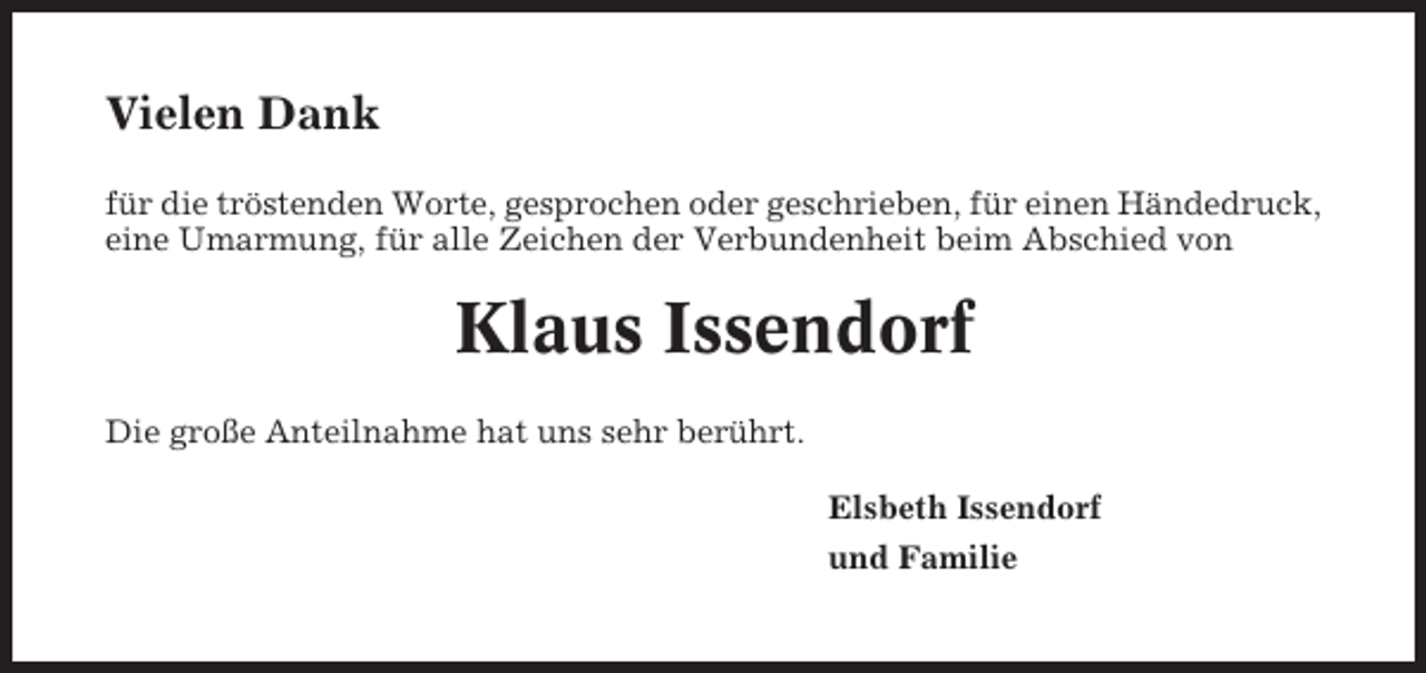 <p>Vielen Dank<br />für die tröstenden Worte, gesprochen oder geschrieben, für einen Händedruck,<br />eine Umarmung, für alle Zeichen der Verbundenheit beim Abschied von</p><p>Klaus Issendorf<br />Die große Anteilnahme hat uns sehr berührt.<br />Elsbeth Issendorf<br />und Familie</p>
