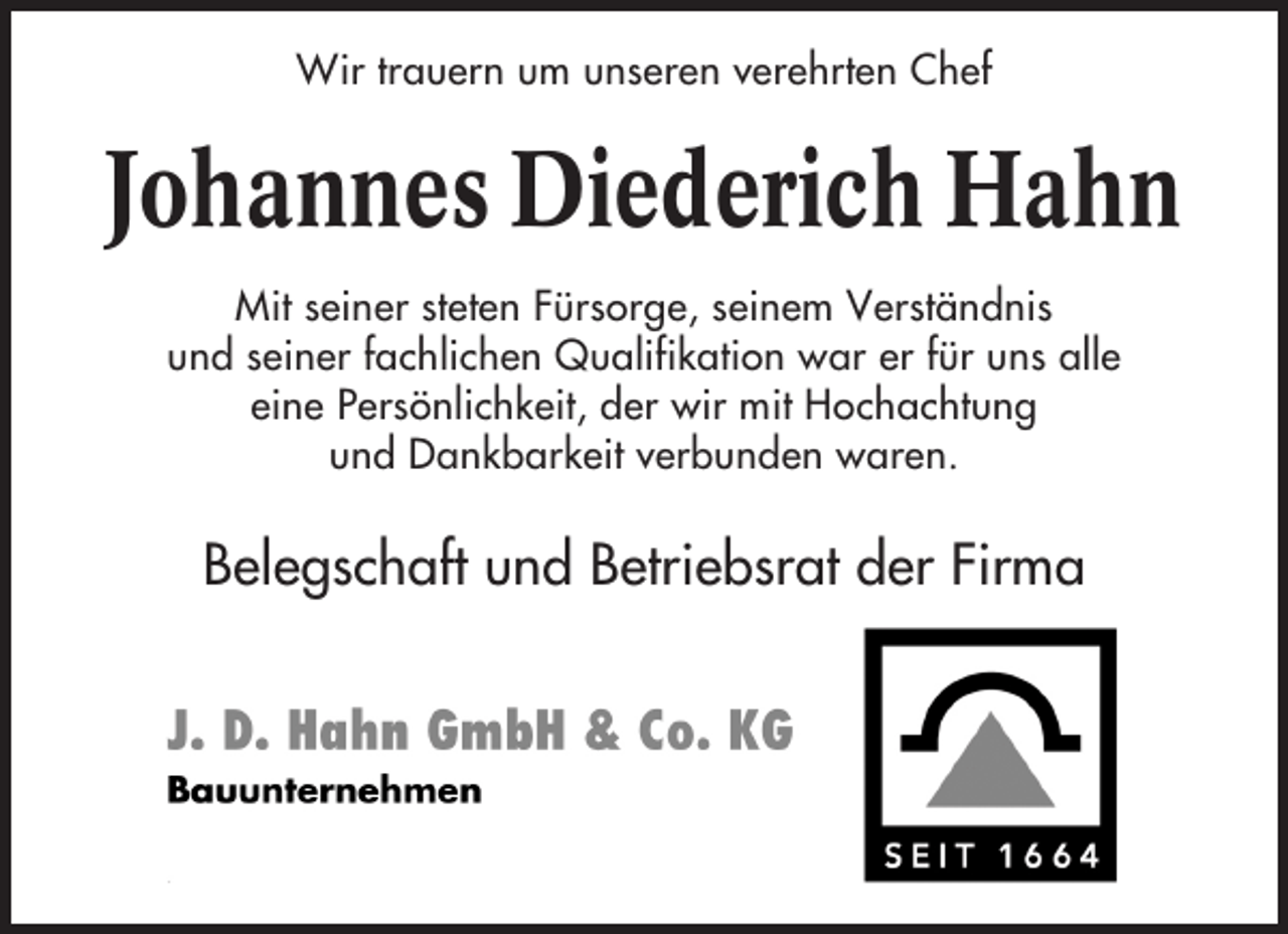 <p>Wir trauern um unseren verehrten Chef</p><p>Johannes Diederich Hahn<br />Mit seiner steten Fürsorge, seinem Verständnis<br />und seiner fachlichen Qualifikation war er für uns alle<br />eine Persönlichkeit, der wir mit Hochachtung<br />und Dankbarkeit verbunden waren.</p><p>Belegschaft und Betriebsrat der Firma</p>