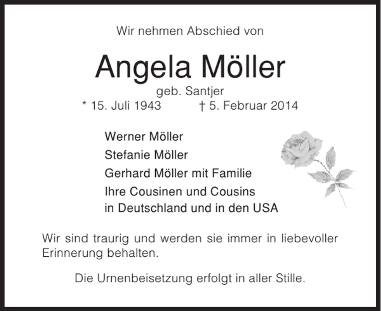<p>Wir nehmen Abschied von</p><p>Angela Möller<br />geb. Santjer<br />* 15. Juli 1943<br />† 5. Februar 2014<br />Werner Möller<br />Stefanie Möller<br />Gerhard Möller mit Familie<br />Ihre Cousinen und Cousins<br />in Deutschland und in den USA<br />Wir sind traurig und werden sie immer in liebevoller<br />Erinnerung behalten.<br />Die Urnenbeisetzung erfolgt in aller Stille.</p>