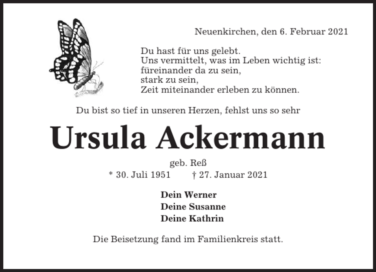 <p>Neuenkirchen, den 6. Februar 2021<br />Du hast für uns gelebt.<br />Uns vermittelt, was im Leben wichtig ist:<br />füreinander da zu sein,<br />stark zu sein,<br />Zeit miteinander erleben zu können.<br />Du bist so tief in unseren Herzen, fehlst uns so sehr</p><p>Ursula Ackermann<br />geb. Reß<br />* 30. Juli 1951<br />† 27. Januar 2021<br />Dein Werner<br />Deine Susanne<br />Deine Kathrin<br />Die Beisetzung fand im Familienkreis statt.</p>