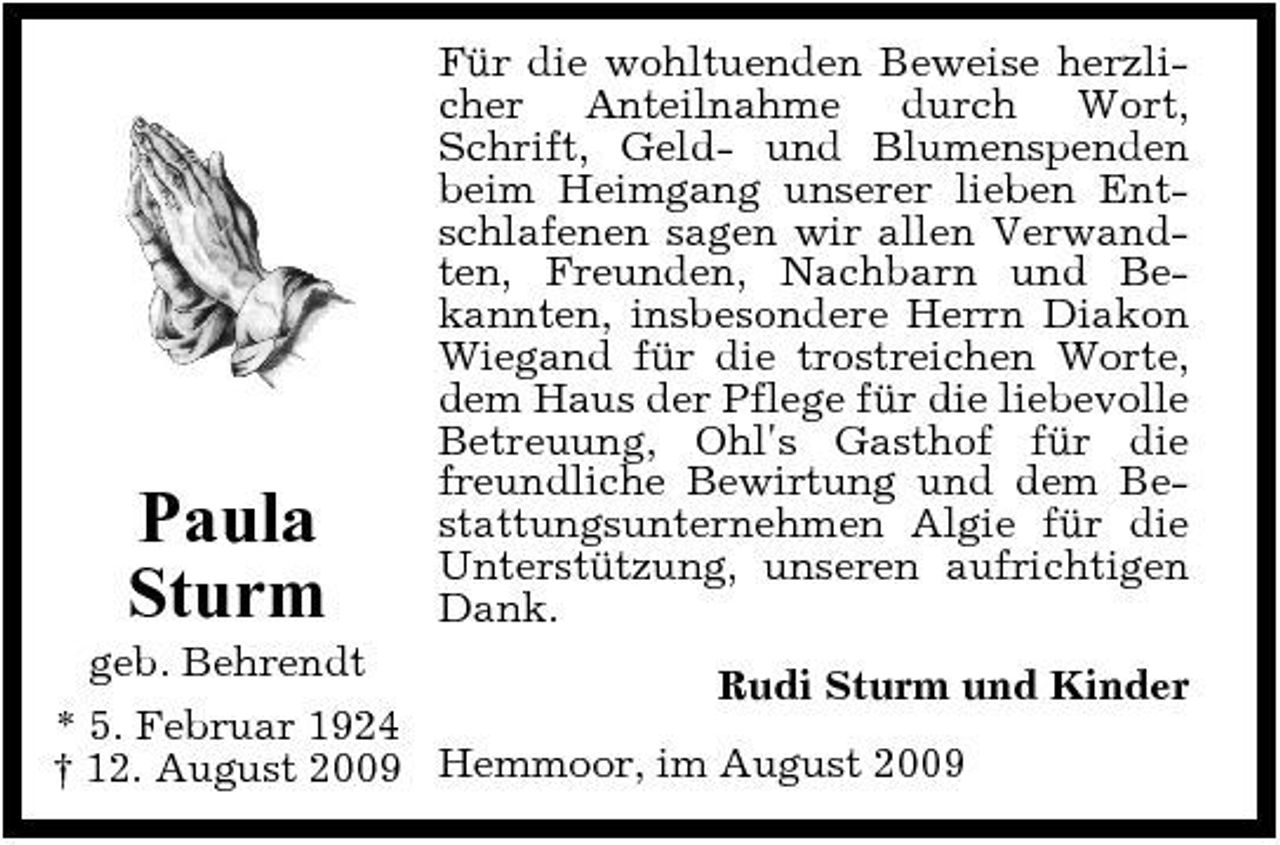 <p>Paula Sturm</p><p>Für die wohltuenden Beweise herzlicher Anteilnahme durch Wort, Schrift, Geld- und Blumenspenden beim Heimgang unserer lieben Entschlafenen sagen wir allen Verwandten, Freunden, Nachbarn und Bekannten, insbesondere Herrn Diakon Wiegand für die trostreichen Worte, dem Haus der Pflege für die liebevolle Betreuung, Ohl's Gasthof für die freundliche Bewirtung und dem Bestattungsunternehmen Algie für die Unterstützung, unseren aufrichtigen Dank.</p><p>geb. Behrendt Rudi Sturm und Kinder * 5. Februar 1924 † 12. August 2009 Hemmoor, im August 2009</p>