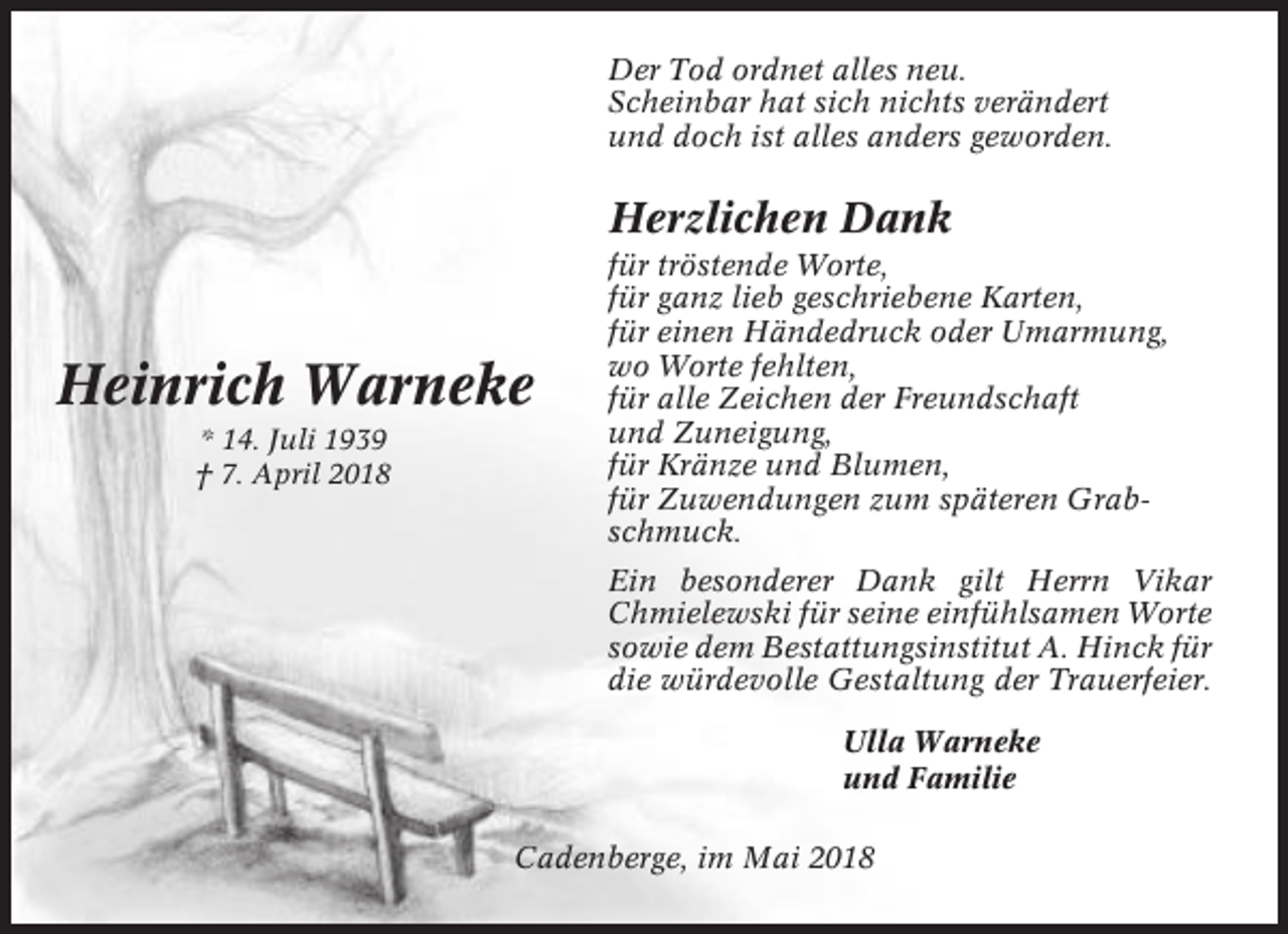 <p>Der Tod ordnet alles neu.<br />Scheinbar hat sich nichts verändert<br />und doch ist alles anders geworden.</p><p>Herzlichen Dank</p><p>Heinrich Warneke<br />* 14. Juli 1939<br />† 7. April 2018</p><p>für tröstende Worte,<br />für ganz lieb geschriebene Karten,<br />für einen Händedruck oder Umarmung,<br />wo Worte fehlten,<br />für alle Zeichen der Freundschaft<br />und Zuneigung,<br />für Kränze und Blumen,<br />für Zuwendungen zum späteren Grabschmuck.<br />Ein besonderer Dank gilt Herrn Vikar<br />Chmielewski für seine einfühlsamen Worte<br />sowie dem Bestattungsinstitut A. Hinck für<br />die würdevolle Gestaltung der Trauerfeier.<br />Ulla Warneke<br />und Familie</p><p>Cadenberge, im Mai 2018</p>