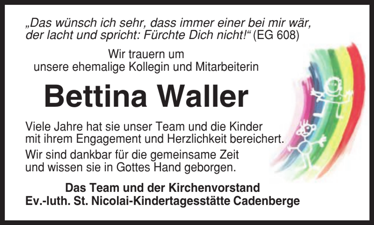 <p>„Das wünsch ich sehr, dass immer einer bei mir wär,<br />der lacht und spricht: Fürchte Dich nicht!“ (EG 608)<br />Wir trauern um<br />unsere ehemalige Kollegin und Mitarbeiterin</p><p>Bettina Waller<br />Viele Jahre hat sie unser Team und die Kinder<br />mit ihrem Engagement und Herzlichkeit bereichert.<br />Wir sind dankbar für die gemeinsame Zeit<br />und wissen sie in Gottes Hand geborgen.<br />Das Team und der Kirchenvorstand<br />Ev.-luth. St. Nicolai-Kindertagesstätte Cadenberge</p>