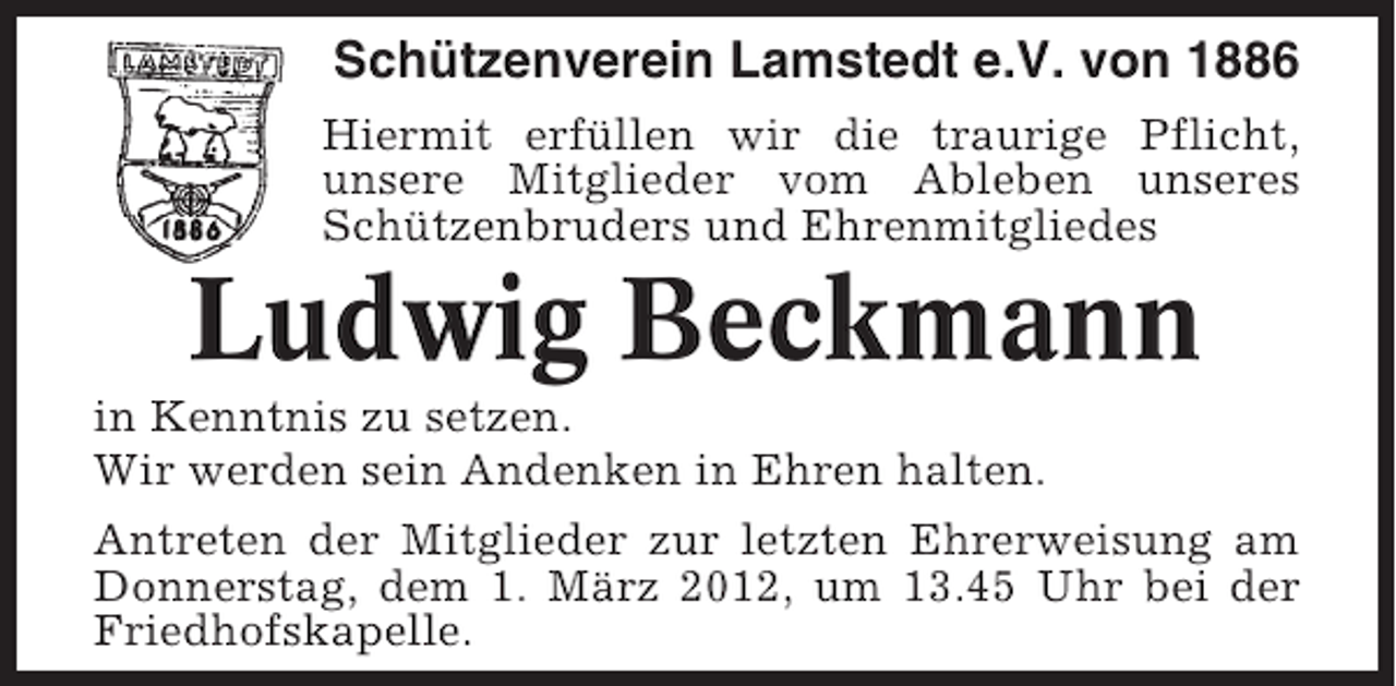 <p>Schützenverein Lamstedt e.V. von 1886<br />Hiermit erfüllen wir die traurige Pflicht,<br />unsere Mitglieder vom Ableben unseres<br />Schützenbruders und Ehrenmitgliedes</p><p>Ludwig Beckmann<br />in Kenntnis zu setzen.<br />Wir werden sein Andenken in Ehren halten.<br />Antreten der Mitglieder zur letzten Ehrerweisung am<br />Donnerstag, dem 1. März 2012, um 13.45 Uhr bei der<br />Friedhofskapelle.</p>