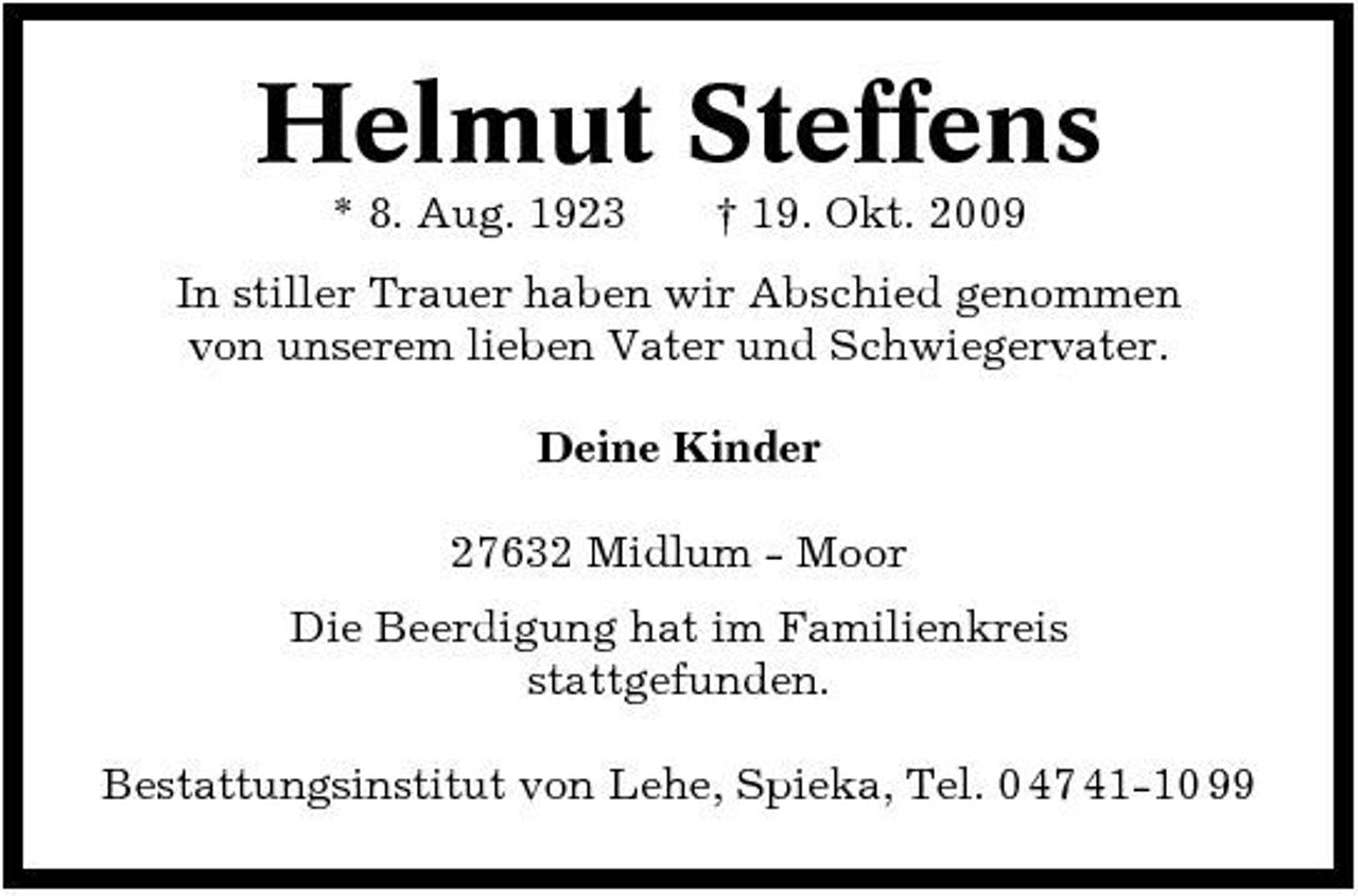 <p>Helmut Steffens<br />* 8. Aug. 1923 † 19. Okt. 2009 In stiller Trauer haben wir Abschied genommen von unserem lieben Vater und Schwiegervater. Deine Kinder 27632 Midlum - Moor Die Beerdigung hat im Familienkreis stattgefunden. Bestattungsinstitut von Lehe, Spieka, Tel. 0 47 41-10 99</p>