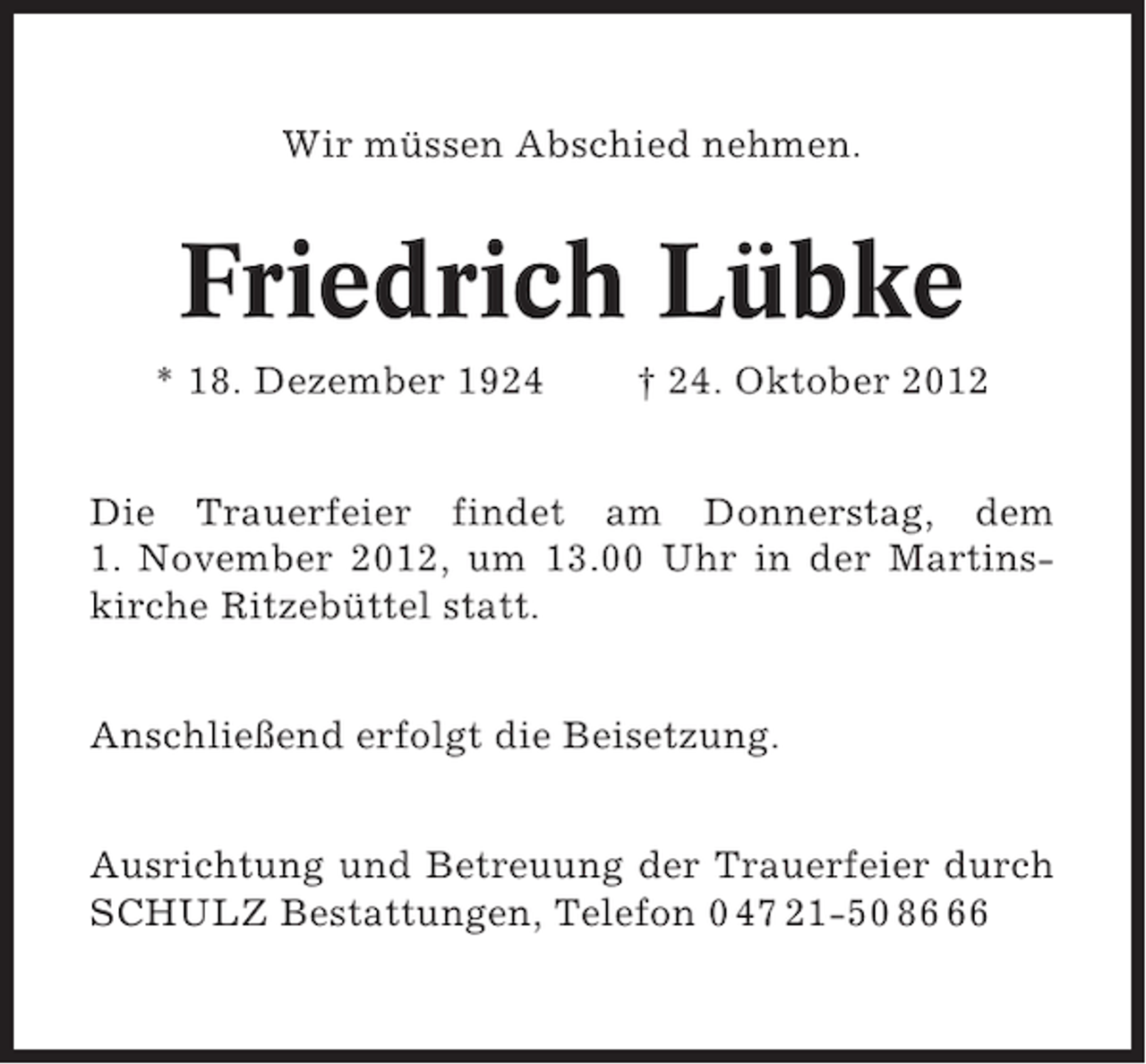 <p>Wir müssen Abschied nehmen.</p><p>Friedrich Lübke<br />* 18. Dezember 1924</p><p>† 24. Oktober 2012</p><p>Die Trauerfeier findet am Donnerstag, dem<br />1. November 2012, um 13.00 Uhr in der Martinskirche Ritzebüttel statt.<br />Anschließend erfolgt die Beisetzung.<br />Ausrichtung und Betreuung der Trauerfeier durch<br />SCHULZ Bestattungen, Telefon 0 47 21-50 86</p>