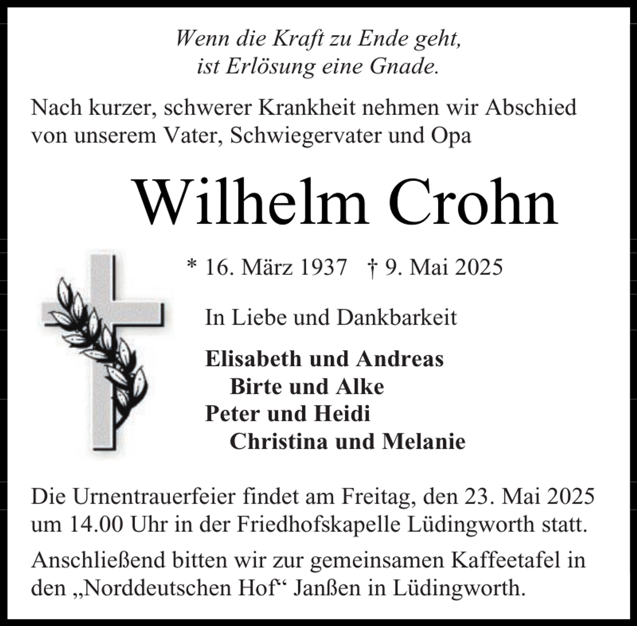 <p>Wenn die Kraft zu Ende geht,<br />ist Erlösung eine Gnade.<br />Nach kurzer, schwerer Krankheit nehmen wir Abschied<br />von unserem Vater, Schwiegervater und Opa</p><p>Wilhelm Crohn<br />* 16. März 1937 † 9. Mai 2025<br />In Liebe und Dankbarkeit<br />Elisabeth und Andreas<br />Birte und Alke<br />Peter und Heidi<br />Christina und Melanie<br />Die Urnentrauerfeier findet am Freitag, den 23. Mai 2025<br />um 14.00 Uhr in der Friedhofskapelle Lüdingworth statt.<br />Anschließend bitten wir zur gemeinsamen Kaffeetafel in<br />den „Norddeutschen Hof“ Janßen in Lüdingworth.</p>