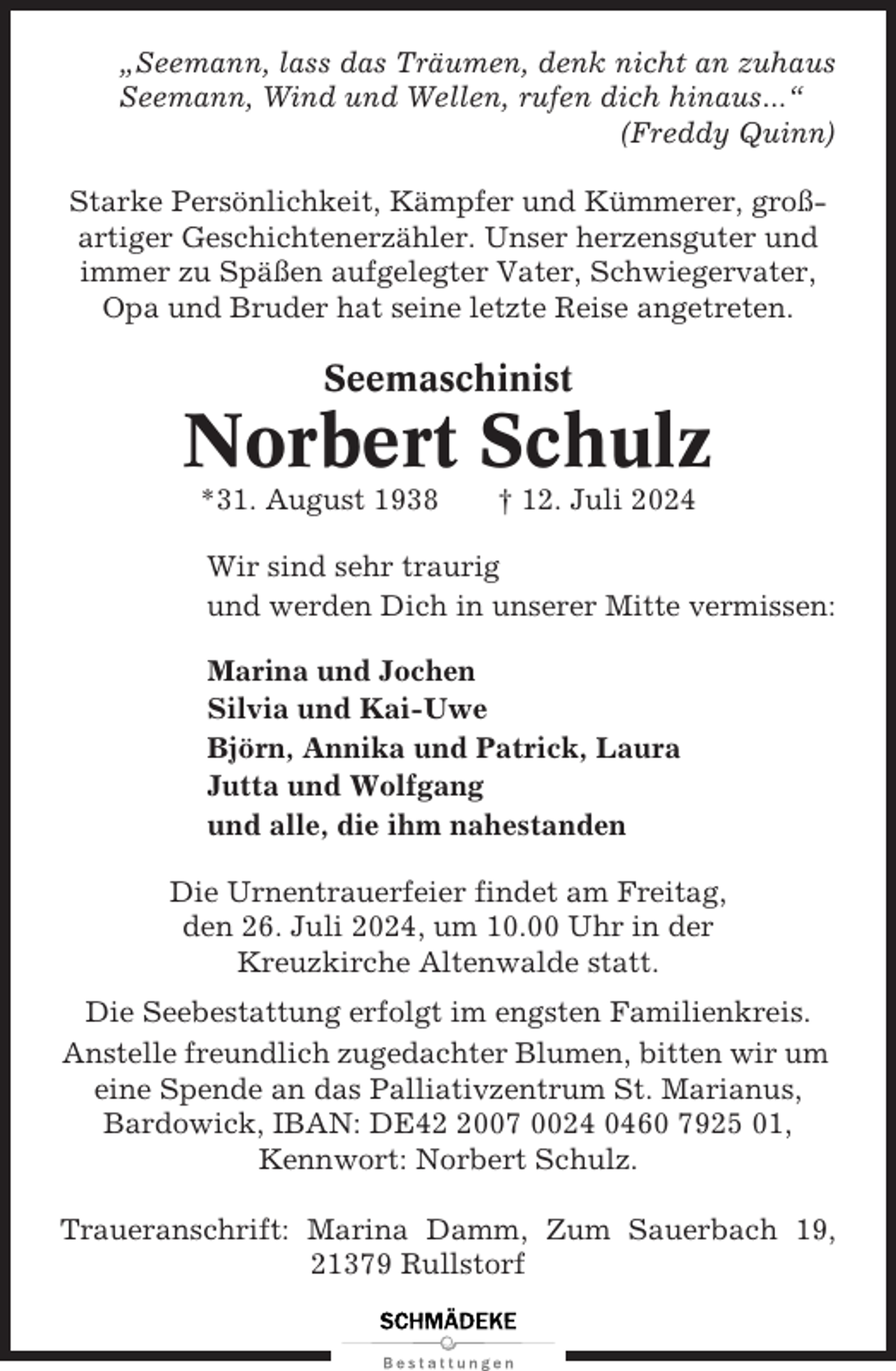 <p>„Seemann, lass das Träumen, denk nicht an zuhaus<br />Seemann, Wind und Wellen, rufen dich hinaus...“<br />(Freddy Quinn)<br />Starke Persönlichkeit, Kämpfer und Kümmerer, großartiger Geschichtenerzähler. Unser herzensguter und<br />immer zu Späßen aufgelegter Vater, Schwiegervater,<br />Opa und Bruder hat seine letzte Reise angetreten.</p><p>Seemaschinist</p><p>Norbert Schulz<br />*31. August 1938</p><p>† 12. Juli 2024</p><p>Wir sind sehr traurig<br />und werden Dich in unserer Mitte vermissen:<br />Marina und Jochen<br />Silvia und Kai-Uwe<br />Björn, Annika und Patrick, Laura<br />Jutta und Wolfgang<br />und alle, die ihm nahestanden<br />Die Urnentrauerfeier findet am Freitag,<br />den 26. Juli 2024, um 10.00 Uhr in der<br />Kreuzkirche Altenwalde statt.<br />Die Seebestattung erfolgt im engsten Familienkreis.<br />Anstelle freundlich zugedachter Blumen, bitten wir um<br />eine Spende an das Palliativzentrum St. Marianus,<br />Bardowick, IBAN: DE4007 0024 0460 7925 01,<br />Kennwort: Norbert Schulz.<br />Traueranschrift: Marina Damm, Zum Sauerbach 19,<br />21379 Rullstorf</p>