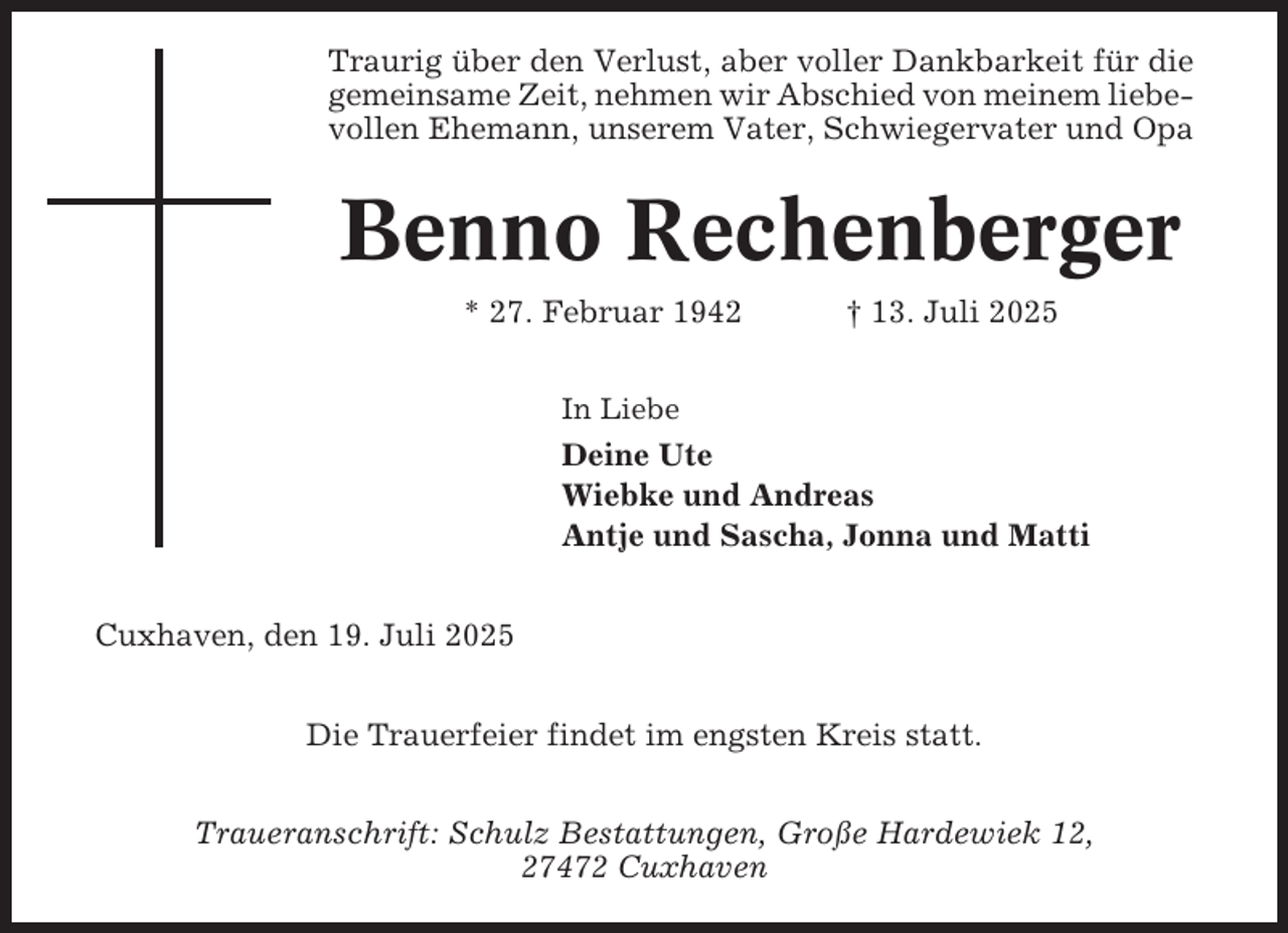 <p>Traurig über den Verlust, aber voller Dankbarkeit für die<br />gemeinsame Zeit, nehmen wir Abschied von meinem liebevollen Ehemann, unserem Vater, Schwiegervater und Opa</p><p>Benno Rechenberger<br />* 27. Februar 1942</p><p>† 13. Juli 2025</p><p>In Liebe</p><p>Deine Ute<br />Wiebke und Andreas<br />Antje und Sascha, Jonna und Matti<br />Cuxhaven, den 19. Juli 2025<br />Die Trauerfeier findet im engsten Kreis statt.<br />Traueranschrift: Schulz Bestattungen, Große Hardewiek 12,<br />27472 Cuxhaven</p>