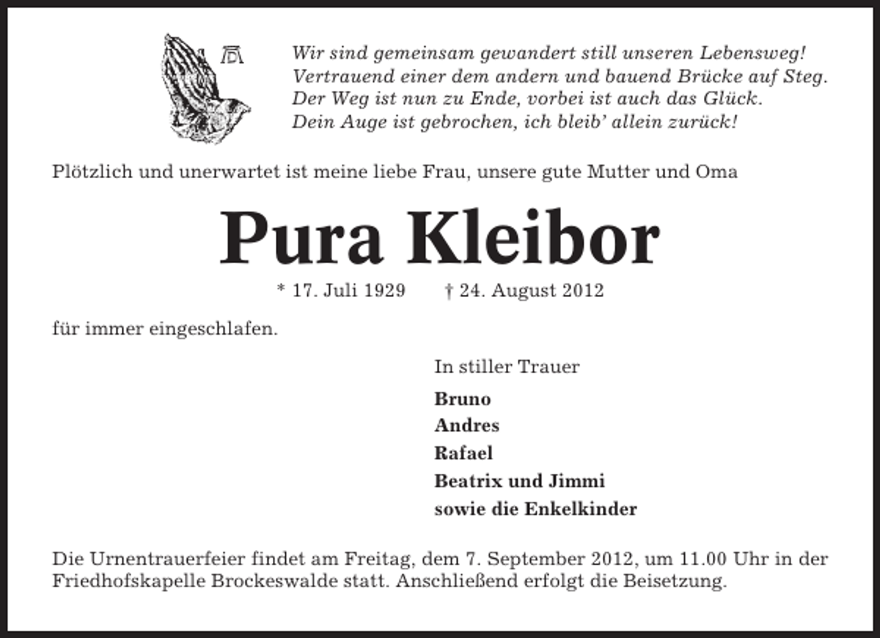 <p>Wir sind gemeinsam gewandert still unseren Lebensweg!<br />Vertrauend einer dem andern und bauend Brücke auf Steg.<br />Der Weg ist nun zu Ende, vorbei ist auch das Glück.<br />Dein Auge ist gebrochen, ich bleib’ allein zurück!<br />Plötzlich und unerwartet ist meine liebe Frau, unsere gute Mutter und Oma</p><p>Pura Kleibor<br />* 17. Juli 1929</p><p>† 24. August 2012</p><p>für immer eingeschlafen.<br />In stiller Trauer<br />Bruno<br />Andres<br />Rafael<br />Beatrix und Jimmi<br />sowie die Enkelkinder<br />Die Urnentrauerfeier findet am Freitag, dem 7. September 2012, um 11.00 Uhr in der<br />Friedhofskapelle Brockeswalde statt. Anschließend erfolgt die Beisetzung.</p>