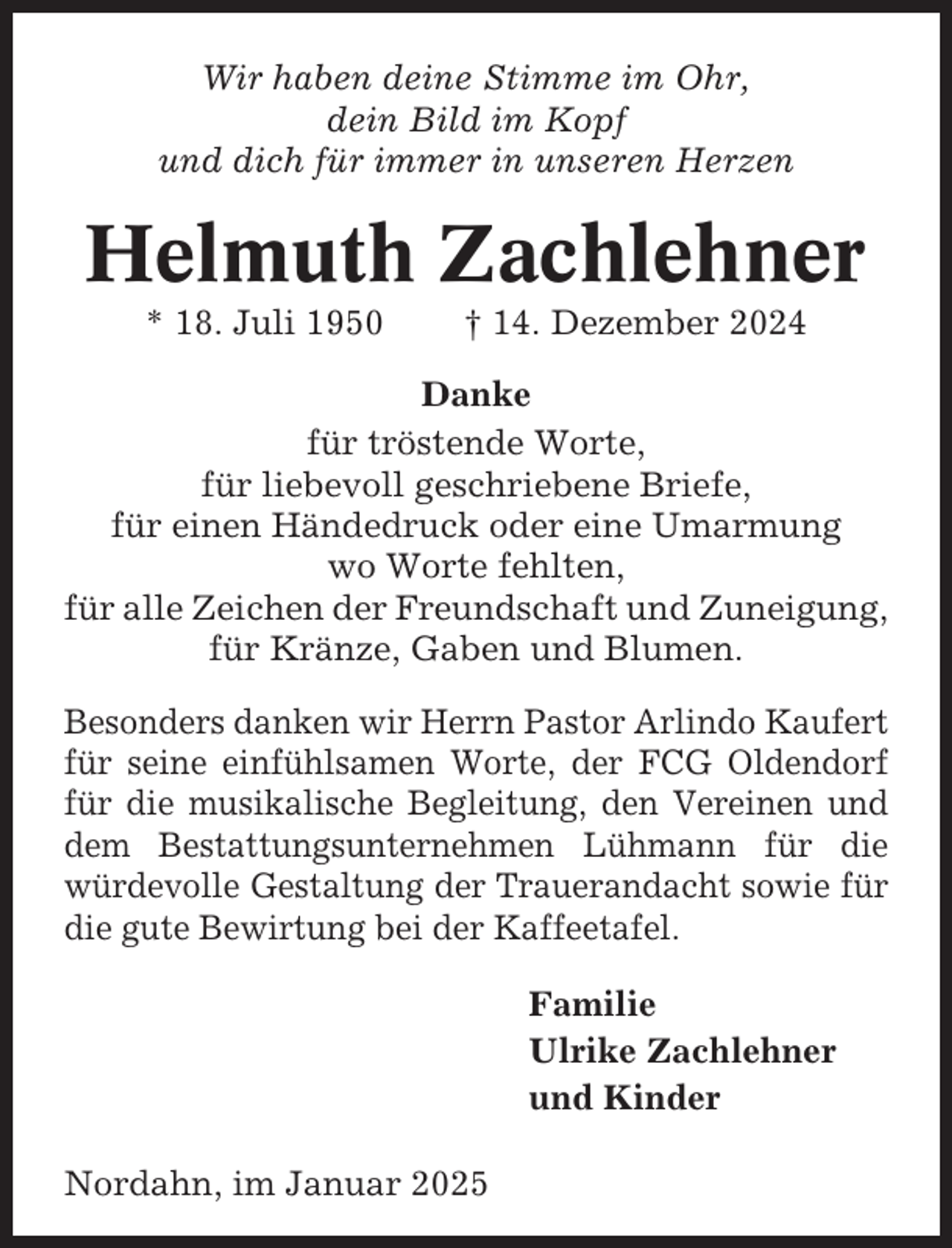 <p>Wir haben deine Stimme im Ohr,<br />dein Bild im Kopf<br />und dich für immer in unseren Herzen</p><p>Helmuth Zachlehner<br />* 18. Juli 1950</p><p>† 14. Dezember 2024</p><p>Danke<br />für tröstende Worte,<br />für liebevoll geschriebene Briefe,<br />für einen Händedruck oder eine Umarmung<br />wo Worte fehlten,<br />für alle Zeichen der Freundschaft und Zuneigung,<br />für Kränze, Gaben und Blumen.<br />Besonders danken wir Herrn Pastor Arlindo Kaufert<br />für seine einfühlsamen Worte, der FCG Oldendorf<br />für die musikalische Begleitung, den Vereinen und<br />dem Bestattungsunternehmen Lühmann für die<br />würdevolle Gestaltung der Trauerandacht sowie für<br />die gute Bewirtung bei der Kaffeetafel.<br />Familie<br />Ulrike Zachlehner<br />und Kinder<br />Nordahn, im Januar 2025</p>