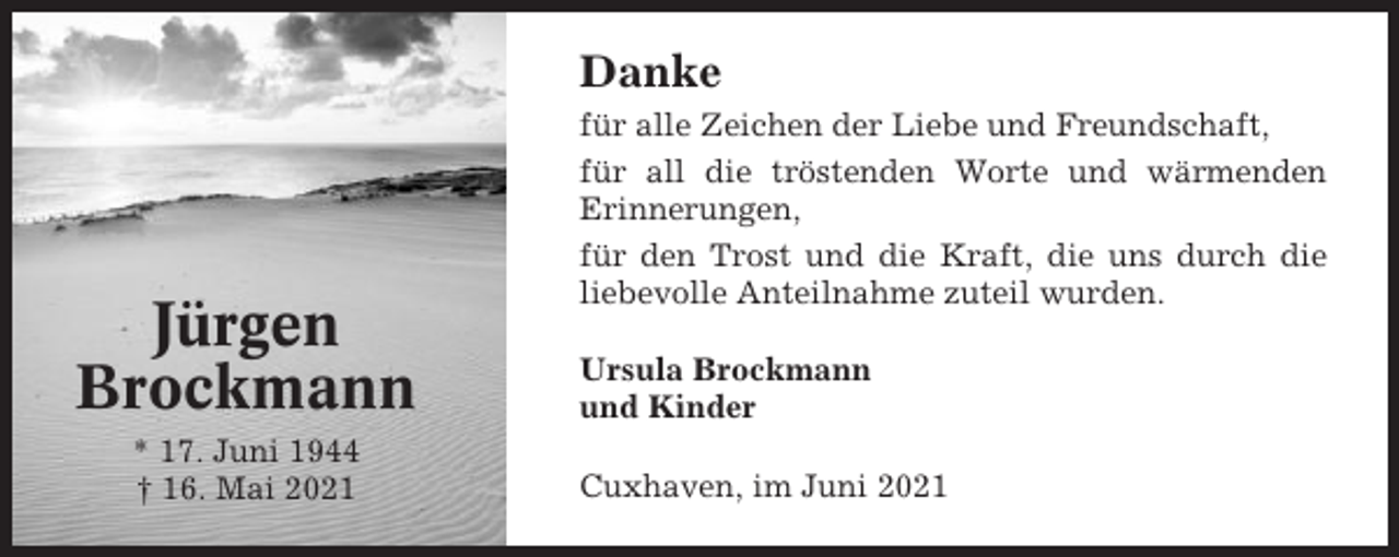 <p>Danke</p><p>Jürgen<br />Brockmann<br />* 17. Juni 1944<br />† 16. Mai 2021</p><p>für alle Zeichen der Liebe und Freundschaft,<br />für all die tröstenden Worte und wärmenden<br />Erinnerungen,<br />für den Trost und die Kraft, die uns durch die<br />liebevolle Anteilnahme zuteil wurden.<br />Ursula Brockmann<br />und Kinder<br />Cuxhaven, im Juni 2021</p>