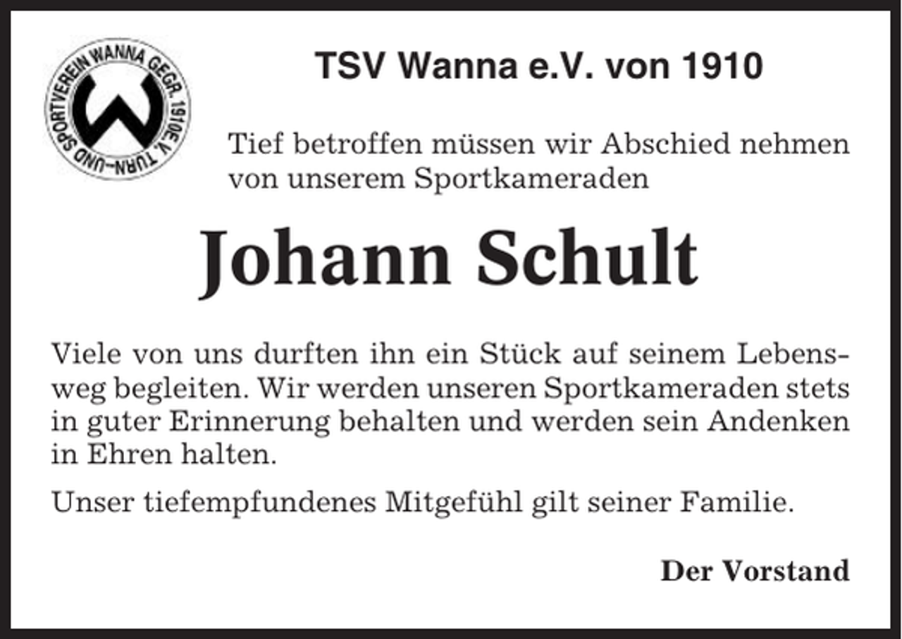 <p>TSV Wanna e.V. von 1910<br />Tief betroffen müssen wir Abschied nehmen<br />von unserem Sportkameraden</p><p>Johann Schult<br />Viele von uns durften ihn ein Stück auf seinem Lebensweg begleiten. Wir werden unseren Sportkameraden stets<br />in guter Erinnerung behalten und werden sein Andenken<br />in Ehren halten.<br />Unser tiefempfundenes Mitgefühl gilt seiner Familie.<br />Der Vorstand</p>