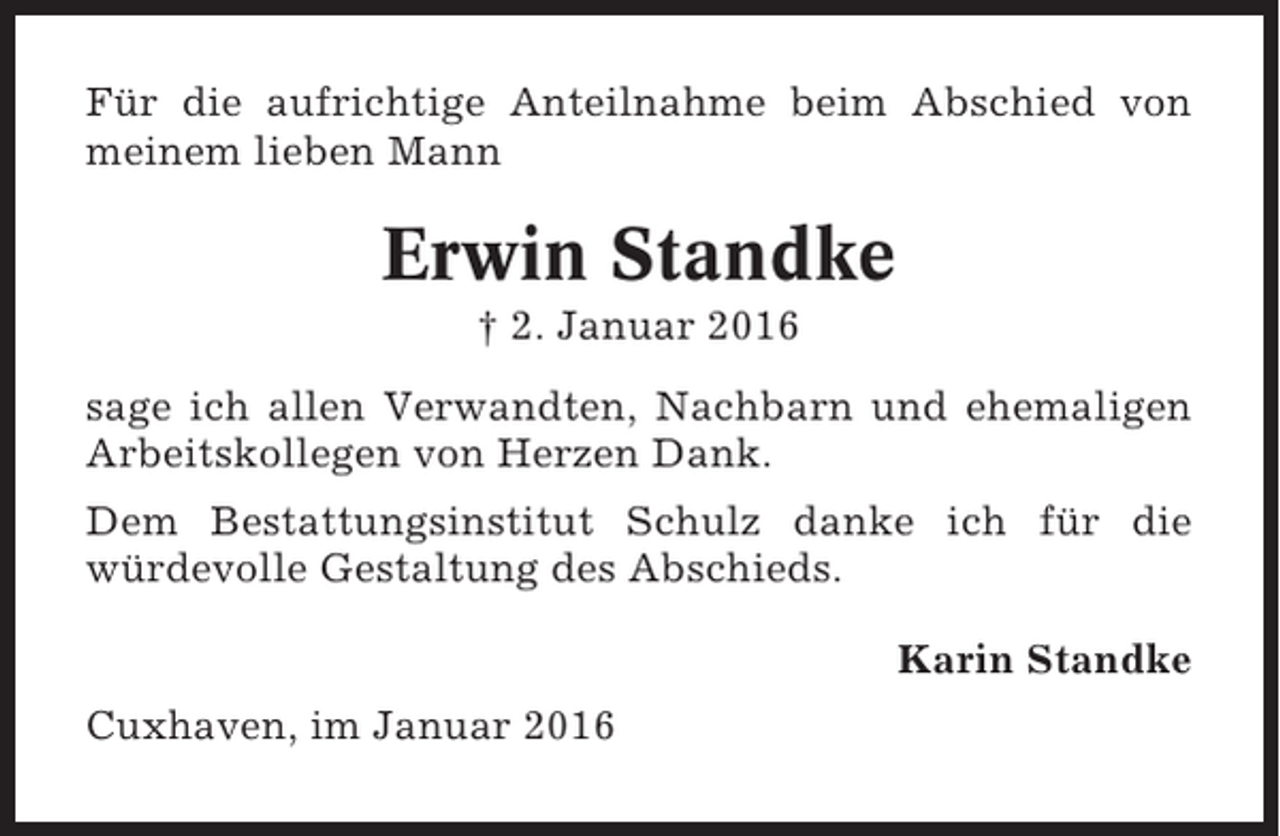 <p>Für die aufrichtige Anteilnahme beim Abschied von<br />meinem lieben Mann</p><p>Erwin Standke<br />† 2. Januar 2016<br />sage ich allen Verwandten, Nachbarn und ehemaligen<br />Arbeitskollegen von Herzen Dank.<br />Dem Bestattungsinstitut Schulz danke ich für die<br />würdevolle Gestaltung des Abschieds.<br />Karin Standke<br />Cuxhaven, im Januar 2016</p>