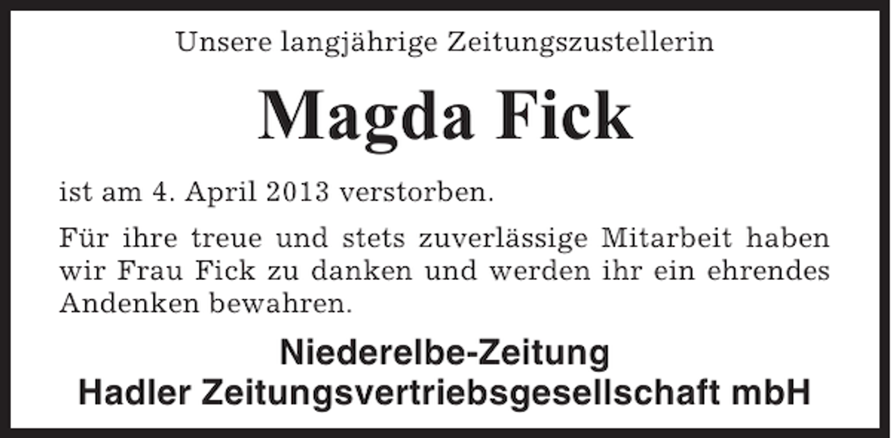 <p>Unsere langjährige Zeitungszustellerin</p><p>Magda Fick<br />ist am 4. April 2013 verstorben.<br />Für ihre treue und stets zuverlässige Mitarbeit haben<br />wir Frau Fick zu danken und werden ihr ein ehrendes<br />Andenken bewahren.</p><p>Niederelbe-Zeitung<br />Hadler Zeitungsvertriebsgesellschaft mbH</p>