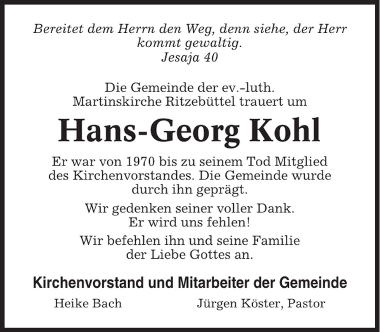 <p>Bereitet dem Herrn den Weg, denn siehe, der Herr<br />kommt gewaltig.<br />Jesaja 40<br />Die Gemeinde der ev.-luth.<br />Martinskirche Ritzebüttel trauert um</p><p>Hans-Georg Kohl<br />Er war von 1970 bis zu seinem Tod Mitglied<br />des Kirchenvorstandes. Die Gemeinde wurde<br />durch ihn geprägt.<br />Wir gedenken seiner voller Dank.<br />Er wird uns fehlen!<br />Wir befehlen ihn und seine Familie<br />der Liebe Gottes an.</p><p>Kirchenvorstand und Mitarbeiter der Gemeinde<br />Heike Bach</p><p>Jürgen Köster, Pastor</p>