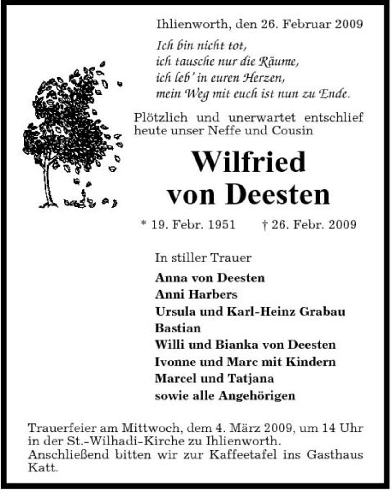<p>Ihlienworth, den 26. Februar 2009</p><p>Ich bin nicht tot, ich tausche nur die Räume, ich leb’ in euren Herzen, mein Weg mit euch ist nun zu Ende.<br />Plötzlich und unerwartet entschlief heute unser Neffe und Cousin</p><p>Wilfried von Deesten<br />* 19. Febr. 1951 In stiller Trauer Anna von Deesten Anni Harbers Ursula und Karl-Heinz Grabau Bastian Willi und Bianka von Deesten Ivonne und Marc mit Kindern Marcel und Tatjana sowie alle Angehörigen Trauerfeier am Mittwoch, dem 4. März 2009, um 14 Uhr in der St.-Wilhadi-Kirche zu Ihlienworth. Anschließend bitten wir zur Kaffeetafel ins Gasthaus Katt. † 26. Febr. 2009</p>