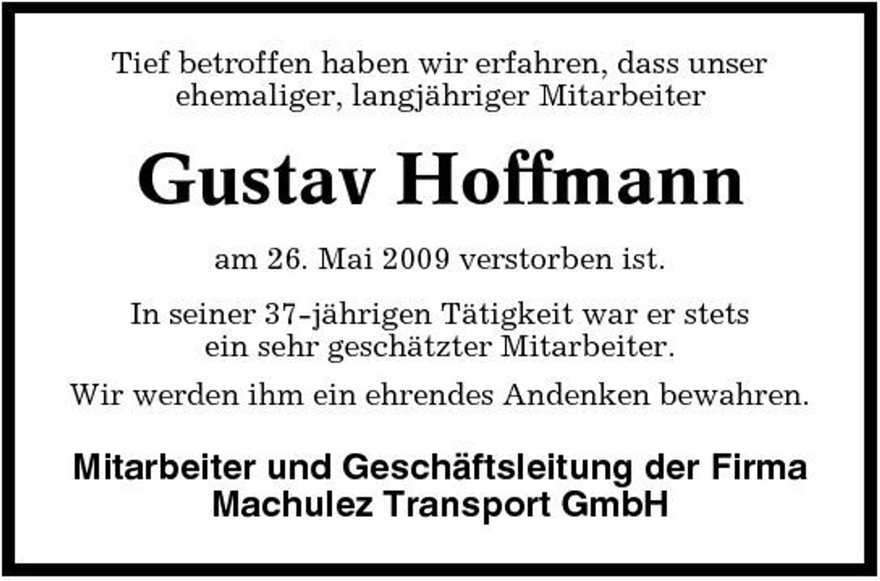 <p>Tief betroffen haben wir erfahren, dass unser ehemaliger, langjähriger Mitarbeiter</p><p>Gustav Hoffmann<br />am 26. Mai 2009 verstorben ist. In seiner 37-jährigen Tätigkeit war er stets ein sehr geschätzter Mitarbeiter. Wir werden ihm ein ehrendes Andenken bewahren.</p><p>Mitarbeiter und Geschäftsleitung der Firma Machulez Transport GmbH</p>