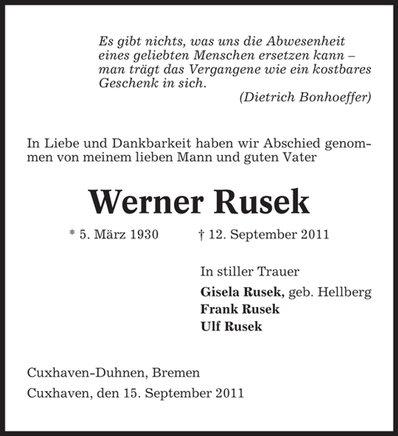 <p>Es gibt nichts, was uns die Abwesenheit<br />eines geliebten Menschen ersetzen kann –<br />man trägt das Vergangene wie ein kostbares<br />Geschenk in sich.<br />(Dietrich Bonhoeffer)</p><p>In Liebe und Dankbarkeit haben wir Abschied genommen von meinem lieben Mann und guten Vater</p><p>Werner Rusek<br />* 5. März 1930</p><p>† 12. September 2011<br />In stiller Trauer<br />Gisela Rusek, geb. Hellberg<br />Frank Rusek<br />Ulf Rusek</p><p>Cuxhaven-Duhnen, Bremen<br />Cuxhaven, den 15. September 2011</p>