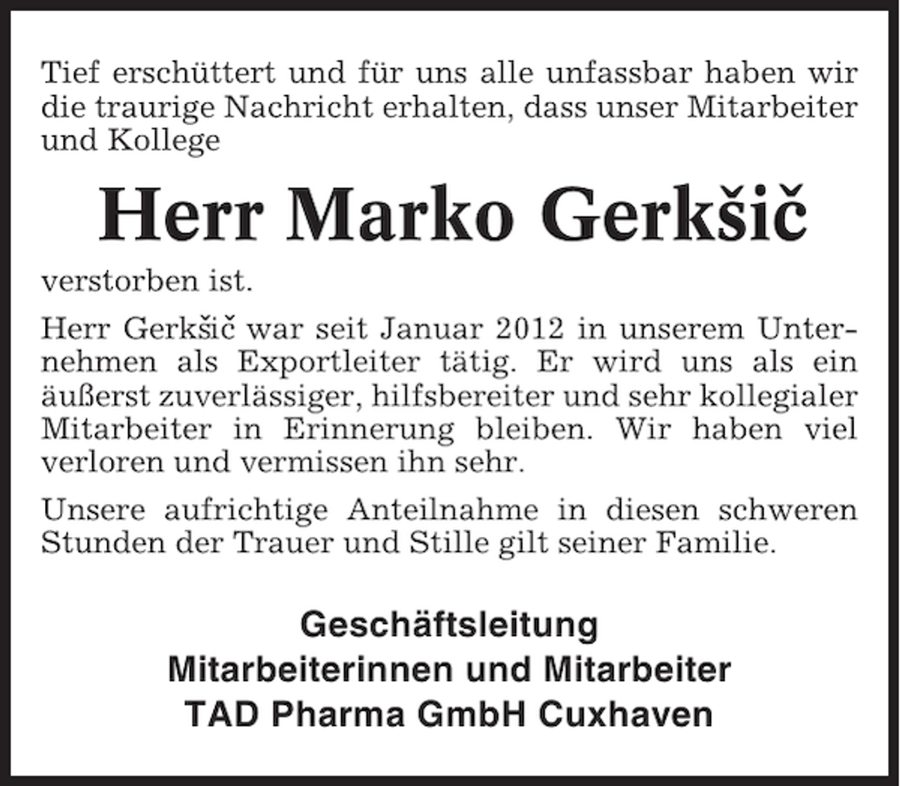 <p>Tief erschüttert und für uns alle unfassbar haben wir<br />die traurige Nachricht erhalten, dass unser Mitarbeiter<br />und Kollege</p><p>Herr Marko Gerksic<br />ˇ ˇ<br />verstorben ist.<br />Herr Gerks ˇ war seit Januar 2012 in unserem Unterˇic<br />nehmen als Exportleiter tätig. Er wird uns als ein<br />äußerst zuverlässiger, hilfsbereiter und sehr kollegialer<br />Mitarbeiter in Erinnerung bleiben. Wir haben viel<br />verloren und vermissen ihn sehr.<br />Unsere aufrichtige Anteilnahme in diesen schweren<br />Stunden der Trauer und Stille gilt seiner Familie.</p><p>Geschäftsleitung<br />Mitarbeiterinnen und Mitarbeiter<br />TAD Pharma GmbH Cuxhaven</p>