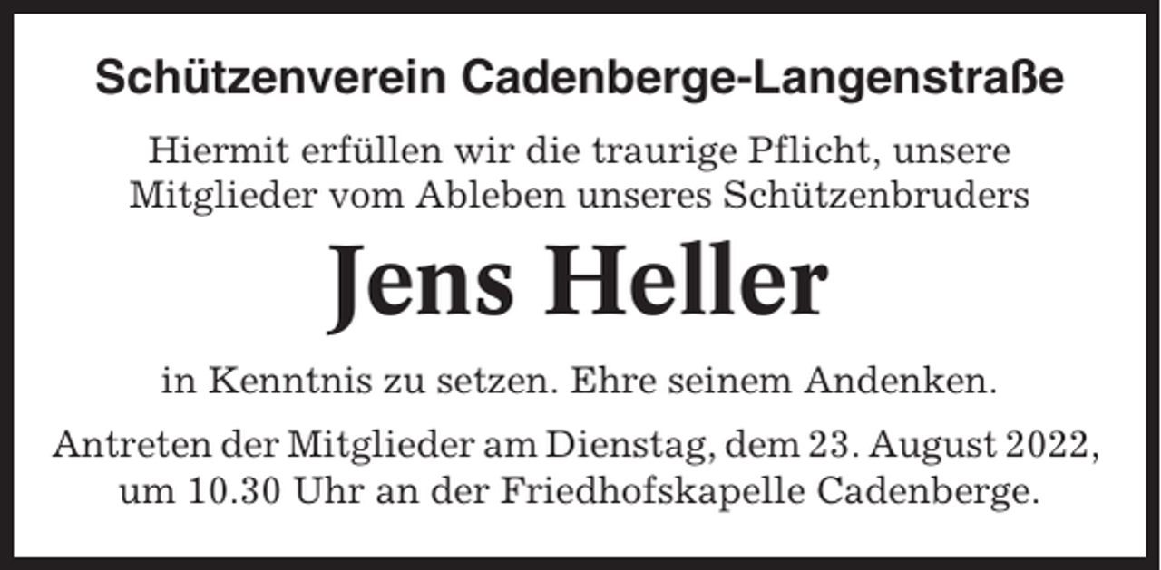 <p>Schützenverein Cadenberge-Langenstraße<br />Hiermit erfüllen wir die traurige Pflicht, unsere<br />Mitglieder vom Ableben unseres Schützenbruders</p><p>Jens Heller<br />in Kenntnis zu setzen. Ehre seinem Andenken.<br />Antreten der Mitglieder am Dienstag, dem 23. August 2022,<br />um 10.30 Uhr an der Friedhofskapelle Cadenberge.</p>