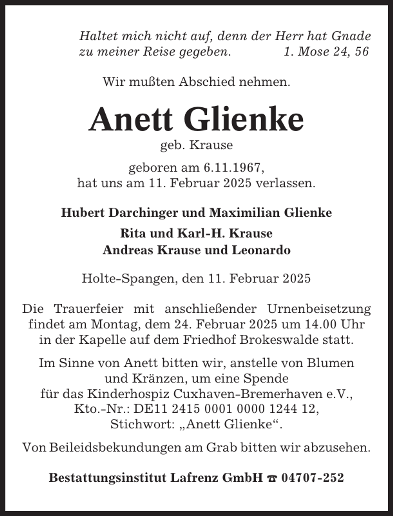 <p>Haltet mich nicht auf, denn der Herr hat Gnade<br />zu meiner Reise gegeben.<br />1. Mose 24, 56<br />Wir mußten Abschied nehmen.</p><p>Anett Glienke<br />geb. Krause<br />geboren am 6.11.1967,<br />hat uns am 11. Februar 2025 verlassen.<br />Hubert Darchinger und Maximilian Glienke<br />Rita und Karl-H. Krause<br />Andreas Krause und Leonardo<br />Holte-Spangen, den 11. Februar 2025<br />Die Trauerfeier mit anschließender Urnenbeisetzung<br />findet am Montag, dem 24. Februar 2025 um 14.00 Uhr<br />in der Kapelle auf dem Friedhof Brokeswalde statt.<br />Im Sinne von Anett bitten wir, anstelle von Blumen<br />und Kränzen, um eine Spende<br />für das Kinderhospiz Cuxhaven-Bremerhaven e.V.,<br />Kto.-Nr.: DE11 2415 0001 0000 1244 12,<br />Stichwort: „Anett Glienke“.<br />Von Beileidsbekundungen am Grab bitten wir abzusehen.<br />Bestattungsinstitut Lafrenz GmbH ☎ 04707-252</p>