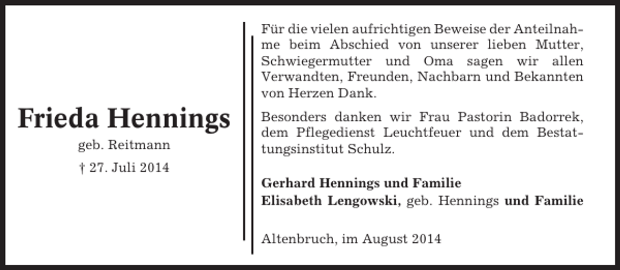 <p>Für die vielen aufrichtigen Beweise der Anteilnahme beim Abschied von unserer lieben Mutter,<br />Schwiegermutter und Oma sagen wir allen<br />Verwandten, Freunden, Nachbarn und Bekannten<br />von Herzen Dank.</p><p>Frieda Hennings<br />geb. Reitmann</p><p>Besonders danken wir Frau Pastorin Badorrek,<br />dem Pflegedienst Leuchtfeuer und dem Bestattungsinstitut Schulz.</p><p>† 27. Juli 2014<br />Gerhard Hennings und Familie<br />Elisabeth Lengowski, geb. Hennings und Familie<br />Altenbruch, im August 2014</p>