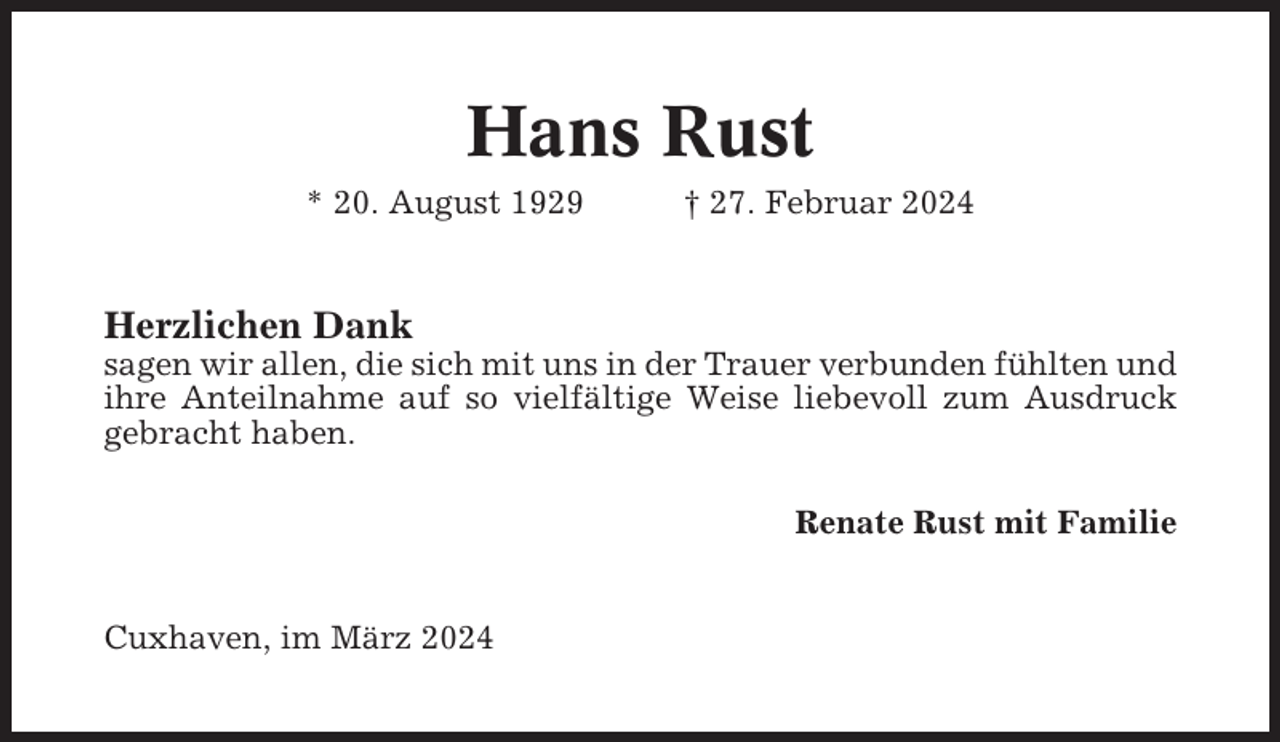 <p>Hans Rust<br />* 20. August 1929</p><p>† 27. Februar 2024</p><p>Herzlichen Dank<br />sagen wir allen, die sich mit uns in der Trauer verbunden fühlten und<br />ihre Anteilnahme auf so vielfältige Weise liebevoll zum Ausdruck<br />gebracht haben.<br />Renate Rust mit Familie</p><p>Cuxhaven, im März 2024</p>