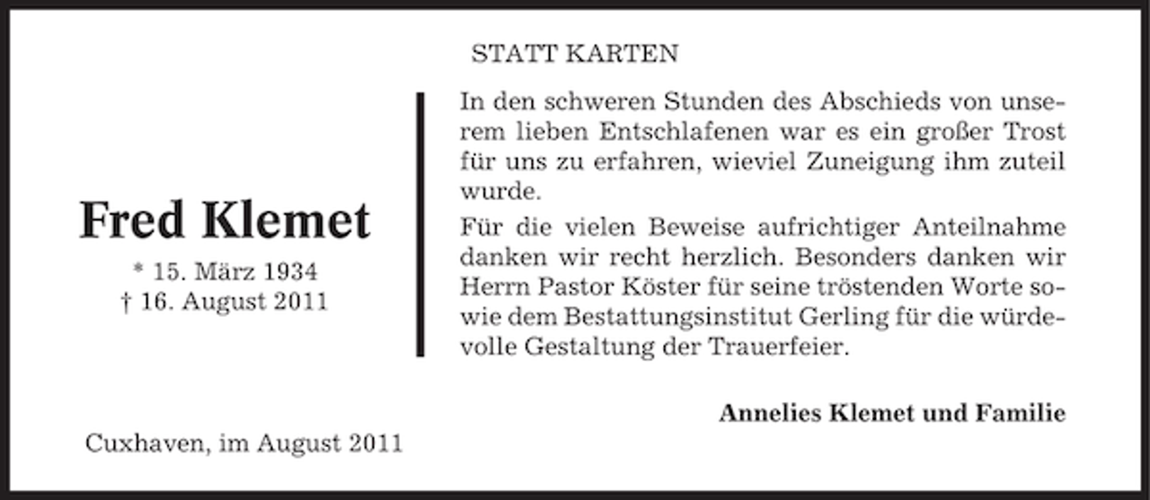 <p>STATT KARTEN</p><p>Fred Klemet<br />* 15. März 1934<br />† 16. August 2011</p><p>In den schweren Stunden des Abschieds von unserem lieben Entschlafenen war es ein großer Trost<br />für uns zu erfahren, wieviel Zuneigung ihm zuteil<br />wurde.<br />Für die vielen Beweise aufrichtiger Anteilnahme<br />danken wir recht herzlich. Besonders danken wir<br />Herrn Pastor Köster für seine tröstenden Worte sowie dem Bestattungsinstitut Gerling für die würdevolle Gestaltung der Trauerfeier.<br />Annelies Klemet und Familie</p><p>Cuxhaven, im August 2011</p>