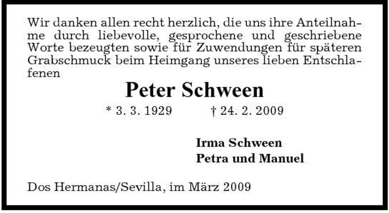 <p>Wir danken allen recht herzlich, die uns ihre Anteilnahme durch liebevolle, gesprochene und geschriebene Worte bezeugten sowie für Zuwendungen für späteren Grabschmuck beim Heimgang unseres lieben Entschlafenen</p><p>Peter Schween<br />* 3. 3. 1929 † 24. 2. 2009 Irma Schween Petra und Manuel Dos Hermanas/Sevilla, im März 2009</p>