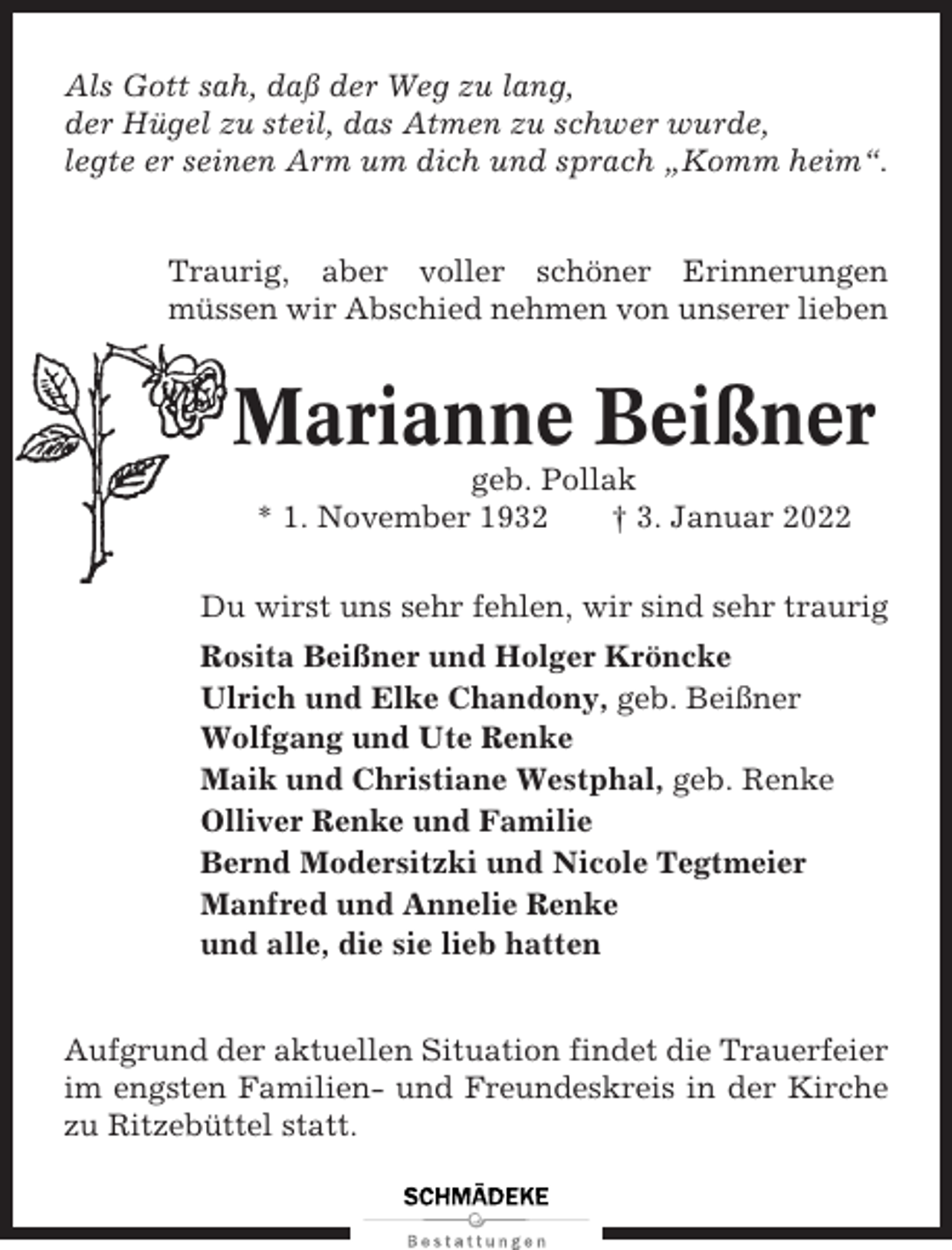 <p>Als Gott sah, daß der Weg zu lang,<br />der Hügel zu steil, das Atmen zu schwer wurde,<br />legte er seinen Arm um dich und sprach „Komm heim“.</p><p>Traurig, aber voller schöner Erinnerungen<br />müssen wir Abschied nehmen von unserer lieben</p><p>Marianne Beißner<br />geb. Pollak<br />* 1. November 1932<br />† 3. Januar 2022<br />Du wirst uns sehr fehlen, wir sind sehr traurig<br />Rosita Beißner und Holger Kröncke<br />Ulrich und Elke Chandony, geb. Beißner<br />Wolfgang und Ute Renke<br />Maik und Christiane Westphal, geb. Renke<br />Olliver Renke und Familie<br />Bernd Modersitzki und Nicole Tegtmeier<br />Manfred und Annelie Renke<br />und alle, die sie lieb hatten<br />Aufgrund der aktuellen Situation findet die Trauerfeier<br />im engsten Familien- und Freundeskreis in der Kirche<br />zu Ritzebüttel statt.</p>