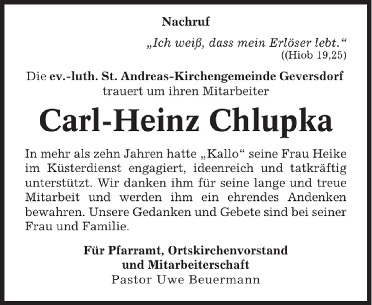 <p>Nachruf<br />„Ich weiß, dass mein Erlöser lebt.“<br />((Hiob 19,25)</p><p>Die ev.-luth. St. Andreas-Kirchengemeinde Geversdorf<br />trauert um ihren Mitarbeiter</p><p>Carl-Heinz Chlupka<br />In mehr als zehn Jahren hatte „Kallo“ seine Frau Heike<br />im Küsterdienst engagiert, ideenreich und tatkräftig<br />unterstützt. Wir danken ihm für seine lange und treue<br />Mitarbeit und werden ihm ein ehrendes Andenken<br />bewahren. Unsere Gedanken und Gebete sind bei seiner<br />Frau und Familie.<br />Für Pfarramt, Ortskirchenvorstand<br />und Mitarbeiterschaft<br />Pastor Uwe Beuermann</p>